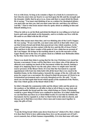 It is so with Jesus. So long as he remains a figure in a book he is external to us;
but when he enters into our hearts we can feed upon the life and the strength and
the dynamic vitality that he gives to us. Jesus said that we must drink his blood.
He is saying: "You must stop thinking of me as a subject for theological debate;
you must take me into you, and you must come into me; and then you will have
real life." That is what Jesus meant when he spoke about us abiding in him and
himself abiding in us.
When he told us to eat his flesh and drink his blood, he was telling us to feed our
hearts and souls and minds on his humanity, and to revitalize our lives with his
life until we are filled with the life of God.
(ii) But John meant more than that, and was thinking also of the Lord's Supper.
He was saying: "If you want life, you must come and sit at that table where you
eat that broken bread and drink that poured-out wine which somehow, in the
grace of God, bring you into contact with the love and the life of Jesus Christ."
But--and here is the sheer wonder of his point of view--John has no account of
the Last Supper. He brings in his teaching about it, not in the narrative of the
Upper Room, but in the story of a picnic meal on a hillside near Bethsaida Julias
by the blue waters of the Sea of Galilee.
There is no doubt that John is saying that for the true Christian every meal has
become a sacrament. It may well be that there were those who--if the phrase be
allowed--were making too much of the Sacrament within the church, making a
magic of it, implying that it was the only place where we might enter into the
nearer presence of the Risen Christ. It is true that the Sacrament is a special
appointment with God; but John held with all his heart that every meal in the
humblest home, in the richest palace, beneath the canopy of the sky with only the
grass for carpet was a sacrament. He refused to limit the presence of Christ to an
ecclesiastical environment and a correctly liturgical service. He said: "At any
meal you can find again that bread which speaks of the manhood of the Master,
that wine which speaks of the blood which is life."
In John's thought the communion table and the dinner table and the picnic on
the seashore or the hillside are all alike in that at all of them we may taste and
touch and handle the bread and the wine which brings us Christ. Christianity
would be a poor thing if Christ were confined to churches. It is John's belief that
we can find him anywhere in a Christ-filled world. It is not that he belittles the
Sacrament; but he expands it, so that we find Christ at his table in church, and
then go out to find him everywhere where men and women meet together to
enjoy the gifts of God.
PINK
"I am the living bread which came down from heaven" (John 6:51). How evident
it is then that Christ is here addressing these Jews on the ground, not of God’s
secret counsels, but, of their human responsibility. It is true that none will come
285
 