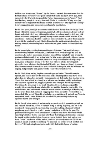to Him save as they are "drawn" by the Father; but this does not mean that the
Father refuses to "draw" any poor sinner that really desires Christ. Yea, that
very desire for Christ is the proof the Father has commenced to "draw." And
how Divinely simple is the way in which Christ is received—"If any man [no
matter who he be] eat of this bread he shall live forever." The figure of "eating"
is very suggestive, and one deserving of careful meditation.
In the first place, eating is a necessary act if I am to derive that advantage from
bread which it is intended to convey, namely, bodily nourishment. I may look at
bread and admire it; I may philosophize about bread and analyze it; I may talk
about bread and eulogize its quality; I may handle bread and be assured of its
excellency—but unless I eat it, I shall not be nourished by it. All of this is equally
true with the spiritual bread, Christ. Knowing the truth, speculating about it,
talking about it, contending for it, will do me no good. I must receive it into my
heart.
In the second place, eating is responding to a felt need. That need is hunger,
unmistakably evident, acutely felt. And when one is really hungry he asks no
questions, he makes no demurs, he raises no quibbles, but gladly and promptly
partakes of that which is set before him. So it is, again, spiritually. Once a sinner
is awakened to his lost condition; once he is truly conscious of his deep, deep
need, once he becomes aware of the fact that without Christ he will perish
eternally; then, whatever intellectual difficulties may have previously troubled
him, however much he may have procrastinated in the past, now he will need no
urging, but promptly and gladly will he receive Christ as his own.
In the third place, eating implies an act of appropriation. The table may be
spread, and loaded down with delicacies, and a liberal portion may have been
placed on my plate, but not until I commence to eat do I make that food my own.
Then, that food which previously was without me, is taken inside, assimilated,
and becomes a part of me, supplying health and strength. So it is spiritually.
Christ may be presented to me in all His attractiveness, I may respect His
wonderful personality, I may admire His perfect life, I may be touched by His
unselfishness and tenderness, I may be moved to tears at the sight of Him dying
on the cruel Tree; but, not until I appropriate Him, not until I receive Him as
mine, shall I be saved. Then, He who before was outside, will indwell me. Now, in
very truth, shall I know Him as the bread of life, ministering daily to my
spiritual health and strength.
In the fourth place, eating is an intensely personal act: it is something which no
one else can do for me. There is no such thing as eating by proxy. If I am to be
nourished, I must, myself, eat. Standing by and watching others eat will not
supply my needs. So, dear reader, no one can believe in Christ for you. The
preacher cannot; your loved ones cannot. And you may have witnessed others
receiving Christ as theirs; you may later hear their ringing testimonies; you may
be struck by the unmistakable change wrought in their lives; but, unless you
have "eaten" the Bread of life, unless you have personally received Christ as
yours, it has all availed you nothing. "If any man eat of this bread, he shall live
forever." Divinely simple and yet wonderfully full is this figure of eating.
286
 
