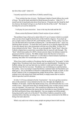 the life of the world." -John 6:51
I recently received an e-mail from a Catholic named Craig...
"Your website has lots of errors. The Roman Catholic Church follows the words
of Jesus. We eat his body and drink his blood because he said so. John 6:51, "I
myself am the living bread come down from heaven. If anyone eats this bread he shall
live forever; the bread I will give is my flesh for the life of the world" The bread is
his body for us to eat for eternal life.
I will pray for your conversion. Jesus is the way the truth and the life.
Please correct the Roman Catholic Church section of your website."
The problem Craig is that you've taken John 6:51 out of context (which is no doubt
what you have been taught by the heretics of the Catholic religion). If you back up
just a couple verses to John 6:47-48, you'll find the context, "Verily, verily, I say unto
you, He that believeth on me hath everlasting life. I am that bread of life." Jesus was
speaking about salvation. To teach that Jesus meant for us to literally digest His body
is not only absurd, but is also inconsistent with the rest of the Bible. In John 10:9
Jesus claimed to be the "door." How do we go through this "literal" door? Does the
Catholic religion have a secret door somewhere that we must all walk through. The
"door" which Jesus spoke of is NOT a literal concrete object, but abstract (cannot be
perceived with the 5 senses). The Bible simply means that the door to heaven is
THROUGH Jesus Christ! If John 6:51 is to be taken as literal instead of spiritual in
meaning, then John 10:9 would make no sense at all.
When Jesus tried to explain to Nicodemus that he needed to be "born again" in John
chapter three, Nicodemus took Jesus literally and was dumbfounded. Nicodemus was
baffled, asking, how can I go back into my mother's womb and be born again? He
looked at Jesus like he was crazy. Nicodemus was not thinking on a spiritual plane,
but earthly. Jesus was trying to teach Nicodemus a spiritual truth, but Nicodemus just
didn't get it. Just as Nicodemus FAILED to understand Jesus' Words of Truth, so also
do the Catholics FAIL to comprehend the simple Word of God. John 6:51 has
nothing to do with eating Jesus' flesh and blood, it simply means that we need to
believe upon the Lord for salvation.
In John 11:25 Jesus claimed to be the "resurrection." Are we to go bury ourselves
alive in the cemetery? Jesus claimed to be the vine, the light, the shepherd, etc.
Matthew 10:38 reads, "And he that taketh not his cross, and followeth after me, is not
worthy of me." Does God mean that we should literally carry wooden crosses around
over our shoulder? Of course not! This would be as ridiculous as the Catholic
teaching of transubstantiation (the heresy that the food taken at mass literally becomes
the flesh and blood of Jesus when digested). Can you imagine one billion people
being deceived by such a lie of the devil? One billion Catholics around the world
sincerely believe that they are eating Jesus. Satan is always mentioned in the Bible as
being a liar and a deceiver.
What's very sad to me is that so many people are going to burn in hell one day
288
 