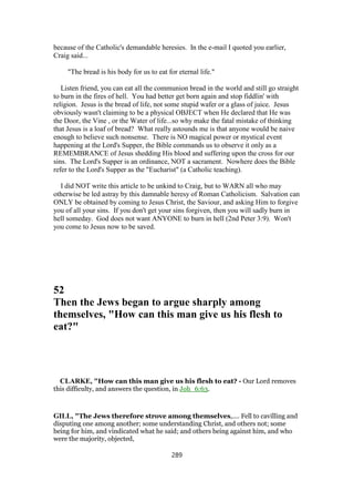 because of the Catholic's demandable heresies. In the e-mail I quoted you earlier,
Craig said...
"The bread is his body for us to eat for eternal life."
Listen friend, you can eat all the communion bread in the world and still go straight
to burn in the fires of hell. You had better get born again and stop fiddlin' with
religion. Jesus is the bread of life, not some stupid wafer or a glass of juice. Jesus
obviously wasn't claiming to be a physical OBJECT when He declared that He was
the Door, the Vine , or the Water of life...so why make the fatal mistake of thinking
that Jesus is a loaf of bread? What really astounds me is that anyone would be naive
enough to believe such nonsense. There is NO magical power or mystical event
happening at the Lord's Supper, the Bible commands us to observe it only as a
REMEMBRANCE of Jesus shedding His blood and suffering upon the cross for our
sins. The Lord's Supper is an ordinance, NOT a sacrament. Nowhere does the Bible
refer to the Lord's Supper as the "Eucharist" (a Catholic teaching).
I did NOT write this article to be unkind to Craig, but to WARN all who may
otherwise be led astray by this damnable heresy of Roman Catholicism. Salvation can
ONLY be obtained by coming to Jesus Christ, the Saviour, and asking Him to forgive
you of all your sins. If you don't get your sins forgiven, then you will sadly burn in
hell someday. God does not want ANYONE to burn in hell (2nd Peter 3:9). Won't
you come to Jesus now to be saved.
52
Then the Jews began to argue sharply among
themselves, "How can this man give us his flesh to
eat?"
CLARKE, "How can this man give us his flesh to eat? - Our Lord removes
this difficulty, and answers the question, in Joh_6:63.
GILL, "The Jews therefore strove among themselves,.... Fell to cavilling and
disputing one among another; some understanding Christ, and others not; some
being for him, and vindicated what he said; and others being against him, and who
were the majority, objected,
289
 