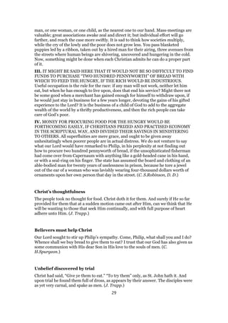 man, or one woman, or one child, as the nearest one to our hand. Mass-meetings are
valuable; great associations awake zeal and direct it; but individual effort will go
farther, and reach the case more swiftly. It is sad to think how societies multiply,
while the cry of the lowly and the poor does not grow less. You pass blanketed
puppies led by a ribbon, taken out by a hired man for their airing, three avenues from
the streets where human beings are shivering, uncovered and hungering in the cold.
Now, something might be done when each Christian admits he can do a proper part
of it.
III. IT MIGHT BE SAID HERE THAT IT WOULD NOT BE SO DIFFICULT TO FIND
FUNDS TO PURCHASE “TWO HUNDRED PENNYWORTH” OF BREAD WITH
WHICH TO FEED THE HUNGRY, IF THE RICH WOULD BE INDUSTRIOUS.
Useful occupation is the rule for the race: if any man will not work, neither let him
eat, but when he has enough to live upon, does that end his service? Might there not
be some good when a merchant has gained enough for himself to withdraw upon, if
he would just stay in business for a few years longer, devoting the gains of his gifted
experience to the Lord? It is the business of a child of God to add to the aggregate
wealth of the world by a thrifty productiveness, and then the rich people can take
care of God’s poor.
IV. MONEY FOR PROCURING FOOD FOR THE HUNGRY WOULD BE
FORTHCOMING EASILY, IF CHRISTIANS PRIZED AND PRACTISED ECONOMY
IN THE SCRIPTURAL WAY, AND DIVIDED THEIR SAVINGS IN MINISTERING
TO OTHERS. All superfluities are mere grace, and ought to be given away
unhesitatingly when poorer people are in actual distress. We do not venture to say
what our Lord would have remarked to Philip, in his perplexity at not finding out
how to procure two hundred pennyworth of bread, if the unsophisticated fisherman
had come over from Capernaum with anything like a gold-headed cane in his hand,
or with a seal-ring on his finger. The state has assumed the board and clothing of an
able-bodied man for twenty years of uselessness in prison, because he tore a jewel
out of the ear of a woman who was lavishly wearing four-thousand dollars worth of
ornaments upon her own person that day in the street. (C. S.Robinson, D. D.)
Christ’s thoughtfulness
The people took no thought for food. Christ doth it for them. And surely if He so far
provided for them that at a sudden motion came out after Him, can we think that He
will be wanting to those that seek Him continually, and with full purpose of heart
adhere unto Him. (J. Trapp.)
Believers must help Christ
Our Lord sought to stir up Philip’s sympathy. Come, Philip, what shall you and I do?
Whence shall we buy bread to give them to eat? I trust that our God has also given us
some communion with His dear Son in His love to the souls of men. (C.
H.Spurgeon.)
Unbelief discovered by trial
Christ had said, “Give ye them to eat.” “To try them” only, as St. John hath it. And
upon trial he found them full of dross, as appears by their answer. The disciples were
as yet very carnal, and spake as men. (J. Trapp.)
29
 