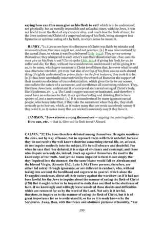 saying how can this man give us his flesh to eat? which is to be understood,
not physically, but as morally impossible and unlawful; since, with the Jews, it was
not lawful to eat the flesh of any creature alive, and much less the flesh of man; for
the Jews understood Christ of a corporeal eating of his flesh, being strangers to a
figurative or spiritual eating of it by faith, in which sense he meant it.
HENRY, "(1.) Let us see how this discourse of Christ was liable to mistake and
misconstruction, that men might see, and not perceive. [1.] It was misconstrued by
the carnal Jews, to whom it was first delivered (Joh_6:52): They strove among
themselves; they whispered in each other's ears their dissatisfaction: How can this
man give us his flesh to eat? Christ spoke (Joh_6:51) of giving his flesh for us, to
suffer and die; but they, without due consideration, understood it of his giving it to
us, to be eaten, which gave occasion to Christ to tell them that, however what he said
was otherwise intended, yet even that also of eating of his flesh was no such absurd
thing (if rightly understood) as prima facie - in the first instance, they took it to be.
[2.] It has been wretchedly misconstrued by the church of Rome for the support of
their monstrous doctrine of transubstantiation, which gives the lie to our senses,
contradicts the nature of a sacrament, and overthrows all convincing evidence. They,
like these Jews here, understand it of a corporal and carnal eating of Christ's body,
like Nicodemus, ch. 3, 4. The Lord's supper was not yet instituted, and therefore it
could have no reference to that; it is a spiritual eating and drinking that is here
spoken of, not a sacramental. [3.] It is misunderstood by many ignorant carnal
people, who hence infer that, if they take the sacrament when they die, they shall
certainly go to heaven, which, as it makes many that are weak causelessly uneasy if
they want it, so it makes many that are wicked causelessly easy if they have it.
JAMISON, "Jews strove among themselves — arguing the point together.
How can, etc. — that is, Give us His flesh to eat? Absurd.
CALVIN, "52.The Jews therefore debated among themselves. He again mentions
the Jews, not by way of honor, but to reproach them with their unbelief, because
they do not receive the well known doctrine concerning eternal life, or, at least,
do not inquire modestly into the subject, if it be still obscure and doubtful. For
when he says that they debated, it is a sign of obstinacy and contempt; and those
who dispute so keenly do, indeed, block up against themselves the road to the
knowledge of the truth. And yet the blame imputed to them is not simply that
they inquired into the manner; for the same blame would fall on Abraham and
the blessed Virgin, (Genesis 15:2; Luke 1:34.) Those persons, therefore, are
either led astray through ignorance, or are deficient in candour, who, without
taking into account the hardihood and eagerness to quarrel, which alone the
Evangelist condemns, direct all their outcry against the wordhow; as if it had not
been lawful for the Jews to inquire about the manner of eating the flesh of Christ
(158) But it ought rather to be imputed to sloth than ascribed to the obedience of
faith, if we knowingly and willingly leave unsolved those doubts and difficulties
which are removed for us by the word of the Lord. Not only is it lawful,
therefore, to inquire as to the manner of eating the flesh of Christ, but it is of
great importance for us to understand it, so far as it is made known by the
Scriptures. Away, then, with that fierce and obstinate pretense of humility, “For
290
 