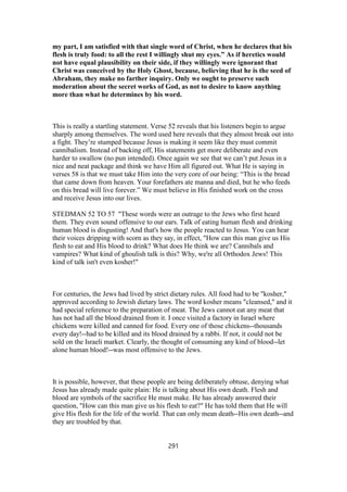 my part, I am satisfied with that single word of Christ, when he declares that his
flesh is truly food: to all the rest I willingly shut my eyes.” As if heretics would
not have equal plausibility on their side, if they willingly were ignorant that
Christ was conceived by the Holy Ghost, because, believing that he is the seed of
Abraham, they make no farther inquiry. Only we ought to preserve such
moderation about the secret works of God, as not to desire to know anything
more than what he determines by his word.
This is really a startling statement. Verse 52 reveals that his listeners begin to argue
sharply among themselves. The word used here reveals that they almost break out into
a fight. They’re stumped because Jesus is making it seem like they must commit
cannibalism. Instead of backing off, His statements get more deliberate and even
harder to swallow (no pun intended). Once again we see that we can’t put Jesus in a
nice and neat package and think we have Him all figured out. What He is saying in
verses 58 is that we must take Him into the very core of our being: “This is the bread
that came down from heaven. Your forefathers ate manna and died, but he who feeds
on this bread will live forever.” We must believe in His finished work on the cross
and receive Jesus into our lives.
STEDMAN 52 TO 57 "These words were an outrage to the Jews who first heard
them. They even sound offensive to our ears. Talk of eating human flesh and drinking
human blood is disgusting! And that's how the people reacted to Jesus. You can hear
their voices dripping with scorn as they say, in effect, "How can this man give us His
flesh to eat and His blood to drink? What does He think we are? Cannibals and
vampires? What kind of ghoulish talk is this? Why, we're all Orthodox Jews! This
kind of talk isn't even kosher!"
For centuries, the Jews had lived by strict dietary rules. All food had to be "kosher,"
approved according to Jewish dietary laws. The word kosher means "cleansed," and it
had special reference to the preparation of meat. The Jews cannot eat any meat that
has not had all the blood drained from it. I once visited a factory in Israel where
chickens were killed and canned for food. Every one of those chickens--thousands
every day!--had to be killed and its blood drained by a rabbi. If not, it could not be
sold on the Israeli market. Clearly, the thought of consuming any kind of blood--let
alone human blood!--was most offensive to the Jews.
It is possible, however, that these people are being deliberately obtuse, denying what
Jesus has already made quite plain: He is talking about His own death. Flesh and
blood are symbols of the sacrifice He must make. He has already answered their
question, "How can this man give us his flesh to eat?" He has told them that He will
give His flesh for the life of the world. That can only mean death--His own death--and
they are troubled by that.
291
 