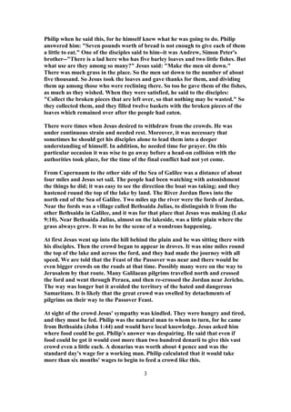 Philip when he said this, for he himself knew what he was going to do. Philip
answered him: "Seven pounds worth of bread is not enough to give each of them
a little to eat." One of the disciples said to him--it was Andrew, Simon Peter's
brother--"There is a lad here who has five barley loaves and two little fishes. But
what use are they among so many?" Jesus said: "Make the men sit down."
There was much grass in the place. So the men sat down to the number of about
five thousand. So Jesus took the loaves and gave thanks for them, and dividing
them up among those who were reclining there. So too he gave them of the fishes,
as much as they wished. When they were satisfied, he said to the disciples:
"Collect the broken pieces that are left over, so that nothing may be wasted." So
they collected them, and they filled twelve baskets with the broken pieces of the
loaves which remained over after the people had eaten.
There were times when Jesus desired to withdraw from the crowds. He was
under continuous strain and needed rest. Moreover, it was necessary that
sometimes he should get his disciples alone to lead them into a deeper
understanding of himself. In addition, he needed time for prayer. On this
particular occasion it was wise to go away before a head-on collision with the
authorities took place, for the time of the final conflict had not yet come.
From Capernaum to the other side of the Sea of Galilee was a distance of about
four miles and Jesus set sail. The people had been watching with astonishment
the things he did; it was easy to see the direction the boat was taking; and they
hastened round the top of the lake by land. The River Jordan flows into the
north end of the Sea of Galilee. Two miles up the river were the fords of Jordan.
Near the fords was a village called Bethsaida Julias, to distinguish it from the
other Bethsaida in Galilee, and it was for that place that Jesus was making (Luke
9:10). Near Bethsaida Julias, almost on the lakeside, was a little plain where the
grass always grew. It was to be the scene of a wondrous happening.
At first Jesus went up into the hill behind the plain and he was sitting there with
his disciples. Then the crowd began to appear in droves. It was nine miles round
the top of the lake and across the ford, and they had made the journey with all
speed. We are told that the Feast of the Passover was near and there would be
even bigger crowds on the roads at that time. Possibly many were on the way to
Jerusalem by that route. Many Galilaean pilgrims travelled north and crossed
the ford and went through Peraea, and then re-crossed the Jordan near Jericho.
The way was longer but it avoided the territory of the hated and dangerous
Samaritans. It is likely that the great crowd was swelled by detachments of
pilgrims on their way to the Passover Feast.
At sight of the crowd Jesus' sympathy was kindled. They were hungry and tired,
and they must be fed. Philip was the natural man to whom to turn, for he came
from Bethsaida (John 1:44) and would have local knowledge. Jesus asked him
where food could be got. Philip's answer was despairing. He said that even if
food could be got it would cost more than two hundred denarii to give this vast
crowd even a little each. A denarius was worth about 4 pence and was the
standard day's wage for a working man. Philip calculated that it would take
more than six months' wages to begin to feed a crowd like this.
3
 