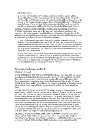 intellectual pride.
2. See how Christ in His every word and action set His face against all this.
Despised Galilee was His country; Nazareth His home; the manger His cradle;
the Cross His bed of death; women His intimates; infants His proteges; lepers the
objects of His compassion; the depraved the recipients of His mercy. This is not
only the lesson of love, nor that Be loved as none other had loved, but that He
loved those whom none had loved before, the friend of publicans and sinners.
II. NOT LESS COMFORTING IS THE ACCEPTANCE BY CHRIST OF LITTLE
THINGS. He instantly made use of the poor lad’s barley loaves and fishes. His
symbols of the kingdom were a handful of loaves and a grain of mustard seed; the
widow’s mite receives His commendation; and those whom He will finally accept will
be those who have done little deeds of kindness. Lessons:
1. Most of us have only one talent. The world attaches importance to our
deficiency, but when God comes He will not ask how great or how small were our
endowments but only how we have used them. He who has one talent sometimes
makes ten of it; while he who has ten sometimes makes them worse than one. The
last may be first and the first last. Was it not so with those whom He chose, “Not
many rich,” etc., were called.
2. Why then should any of us be ashamed of our earthly insignificance? We have
only five barley loaves, etc., which indeed in themselves are useless, but when
given to Christ He can make them enough to feed 5,000. Take the one instance of
kind words of sympathy and encouragement. What may they not do? What may
be left undone if they are unsaid. (Archdeacon Farrar.)
The lad and the hungry multitude
(Children’s Sermon)
I. THE INTEREST A BOY CAN HAVE IN JESUS. He may have heard his parents or
acquaintances tell about the Saviour, and, boy-like, he probably made up his mind
that, when an opportunity came, he would go where He was, and look and listen.
There was evidently something about Jesus that interested little people. We know
that He loved them, and if He loved them He would be apt to talk to them in a way to
please and do them good. Children always are quick to find out those friendly to
them.
II. THE USE JESUS CAN MAKE OF EVEN A BOY. No one in this multitude, it
seems, except this lad, brought anything to eat. Whether this was a lunch his parents
put up for him, or what he brought along with him to sell, we do not know. The fact
that he had the loaves and fishes is mentioned to Christ who considered the fact of
some importance. For He called the boy to Him, and then took what he had, and
made his few loaves and fishes answer for the wants of all. Nor could any one have
been more astonished than the boy himself to see how those loaves and fishes lasted.
Christ can use children if they are willing, and sometimes they have been of great
service. He can use their gifts, whether they be the pennies which they have earned,
or some piece of handiwork they have made. None are too young to serve Jesus, and
such have often been employed by Him to accomplish good.
III. IT IS ALWAYS BEST TO KEEP IN GOOD COMPANY. This boy would have
missed a great deal if he had not gone out that day to see, Jesus. If he had given
himself up to having some fun with his comrades, he would not have been honoured
as he was by Christ. If this boy had told his mates that he was going to hear the
31
 