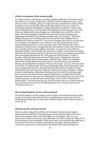 Christ’s acceptance of the meanest gifts
At a flower festival, not long ago, one little, shrinking child laid on the altar-step her
tiny offering—it was but a single daisy. The little one had nothing else to give, and
with even such an offering, given in a single and with a simple heart, Christ, I think,
would have been well pleased. When Count Zinzendorf was a boy at school, he
founded amongst his schoolfellows a little guild which he called the “Order of the
Grain of Mustard Seed,” and thereafter that seedling grew into the great tree of the
Moraviar. Brotherhood whose boughs were a blessing to the world. The widow’s
miter. When they laughed at Saint Theresa when she wanted to build a great
orphanage and had but three shillings to begin with, she answered,” “With three
shillings Theresa can do nothing; but with God and her three shillings there is
nothing which Theresa cannot do.” Do not let us imagine, then, that we are too poor,
or too stupid, or too ignorant, or too obscure to do any real good in the world
wherein God has placed us. Is there a greater work in this day than the work of
education? Would you have thought that the chief impulse to that work, whereon we
now annually spend so many millions of taxation, was given by a poor illiterate
Plymouth cobbler—John Pounds? Has there been a nobler work of mercy in modern
days than the purification of prisons? Yet that was done by one whom a great modern
writer sneeringly patronised as the “dull, good man John Howard.” Is there a
grander, nobler enterprise than missions? The mission of England to India was
started by a humble, itinerant shoemaker, William Carey. These men brought to
Christ their humble efforts, their barley loaves, and in His hand, and under His
blessing, they multiplied exceedingly. “We can never hope,” you say, “to lead to such
vast results.” So they thought “We cannot tell whether this or that will prosper.” But
do you imagine that they ever dreamed that their little efforts would do so much?
And, besides, they knew that the results are nothing, the work, everything—nothing
the gift, everything the willing heart. But have you ever tried? If you bring no gift,
how can God use it? The lad must bring his barley loaves to Christ before the five
thousand can be fed. Have you ever attempted to do as he did? Have you, even in the
smallest measure, or with the least earnest desire, tried to follow John Wesley’s
golden advice: “Do all the good you can, by all the means you can, in all the ways you
can, to all the persons you can, in all the places you can, as long as ever you can.”
(Archdeacon Farrar.)
The young should be used as well as amused
The Church ought to use the young as well as instruct and amuse the young. Young
people can be made to do good; they have something they can give up, they have
something that when they see Jesus they will allow Jesus to take without a word. (T.
Green, M. A.)
Distrust of self, and trust in God
There is really nothing little with God. In His hands the feeblest and simplest
instruments are sufficient. If His blessing goes along with Our efforts, there is no
limit to the greatness of the work which they may accomplish. Take, e.g., our
endeavours to relieve the sorrows and sufferings of our fellow-creatures. What are we
in the presence of such calamities? What can we say or do to alleviate the suffering or
the sorrow? We are but too likely to shrink back in despair. But let us think of
ourselves in such cases as instruments in His hands, with whom all things are
33
 
