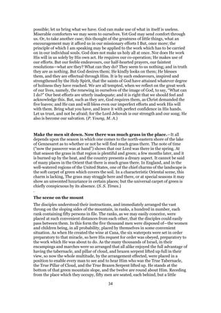 possible; let us bring what we have. God can make use of what in itself is useless.
Miserable comforters we may seem to ourselves. Yet God may send comfort through
us. Or, to take another case; this thought of the greatness of little things, what an
encouragement may it afford us in our missionary efforts I But, once more; the
principle of which I am speaking may be applied to the work which has to be carried
on in our individual souls. God does not make us holy all at once. Nor does He work
His will in us solely by His own act. He requires our co-operation; He makes use of
our efforts. But our feeble endeavours, our half-hearted prayers, our faintest
resolutions—what are they? What can they do? They seem to us nothing; and in truth
they are as nothing. But God desires them; He kindly looks on them; He blesses
them, and they are effectual through Him. It is by such endeavours, inspired and
strengthened by the Holy Spirit, that the saints of God have attained whatever degree
of holiness they have reached. We are all tempted, when we reflect on the great work
of our lives, namely, the renewing in ourselves of the image of God, to say, “What can
I do?” Our best efforts are utterly inadequate; and it is right that we should feel and
acknowledge this. But, such as they are, God requires them, as Christ demanded the
five loaves; and He can and will bless even our imperfect efforts and work His will
with them. Bring what you have, and leave it with perfect confidence in His hands.
Let us trust, and not be afraid; for the Lord Jehovah is our strength and our song; He
also is become our salvation. (P. Young, M. A.)
Make the men sit down. Now there was much grass in the place.—It all
depends upon the season in which one comes to the north-eastern shore of the lake
of Gennesaret as to whether or not he will find much grass there. The note of time
(“now the passover was at hand”) shows that our Lord was there in the spring. At
that season the grass in that region is plentiful and green; a few months later, and it
is burned up by the heat, and the country presents a dreary aspect. It cannot be said
of many places in the Orient that there is much grass there. In England, and in the
well-watered regions of the United States, one of the chief charms of the landscape is
the soft carpet of green which covers the soil. In a characteristic Oriental scene, this
charm is lacking, The grass may straggle here and there, or at special seasons it may
show an unwonted luxuriance in certain places; but the universal carpet of green is
chiefly conspicuous by its absence. (S. S. Times.)
.
The scene on the mount
The disciples understood their instructions, and immediately arranged the vast
throng on the sloping sides of the mountain, in ranks, a hundred in number, each
rank containing fifty persons in file. The ranks, as we may easily conceive, were
placed at such convenient distances from each other, that the disciples could easily
pass between them. In this form the five thousand men were disposed of—the women
and children being, in all probability, placed by themselves in some convenient
situation. As when He created the wine at Cana, the six waterpots were set in order
preparatory to that miracle, so here His request for order was obeyed, preparatory to
the work which He was about to do. As the many thousands of Israel, in their
encampings and marches were so arranged that all alike enjoyed the full advantage of
having the tabernacle, and pillar of cloud, and brazen serpent lifted up full in their
view, so now the whole multitude, by the arrangement effected, were placed in a
position to enable every man to see and to hear Him who was the True Tabernacle,
the True Pillar of Cloud, and the True Brazen Serpent lifted up. He stands at the
bottom of that green mountain slope, and the twelve are round about Him. Receding
from the place which they occupy, fifty men are seated, each behind, but a little
34
 