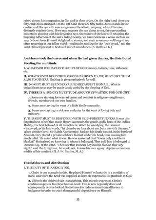 raised above, his companion, in file, and in close order. On the right hand there are
fifty ranks thus arranged. On the left hand there are fifty ranks. Jesus stands in the
centre, and His eye with ease ranges over the whole company, whilst His voice
distinctly reaches them. If we may suppose the sun about to set, the surrounding
mountains glowing with his departing rays, the waters of the lake still retaining the
lingering reflection of the sun’s fading beauty, we have before us a scene such as we
may believe Jesus Himself delighted to survey, and such as we may well long to see
often recurring in our fallen world—multitudes waiting for the “true bread,” and the
Lord Himself present to bestow it in rich abundance. (A. Beith, D. D.)
And Jesus took the loaves and when He had given thanks, He distributed
Feeding the multitude
I. WHATEVER WE HAVE IS THE GIFT OF GOD: money, talents, time, influence,
etc.
II. WHATSOEVER GOOD THINGS GOD HAS GIVEN US, WE MUST GIVE THEM
ALSO TO OTHERS. Nothing is given exclusively for self.
III. NO GIFT MUST BE UNDERVALUED BECAUSE IT IS SMALL. What is
insignificant to us may be made vastly useful by the blessing of God.
IV. THERE IS A HUNGRY MULTITUDE AROUND US WAITING FOR OUR GIFT.
1. Some are starving for want of peace and comfort in religion—neighbours,
friends, members of our own families.
2. Some are starving for want of a little kindly sympathy.
3. Some are starving in sickness and pain for the want of loving help and
ministry.
V. THIS GIFT MUST BE DISPENSED WITH SELF-FORGETFULNESS. It was this
forgetfulness of self that made Henry Lawrence, the gentle, godly hero of the Indian
Mutiny, the best beloved of all his soldiers. When he was dying, the General
whispered, as his last words, “let there be no fuss about me, bury me with the men.”
When another hero, Sir Ralph Abercromby, had got his death-wound, in the battle of
Aboukir, they placed a private soldier’s blanket under his head, thus causing him
much relief. He asked what it was. He was answered that “it was only a soldier’s
blanket!” He insisted on knowing to whom it belonged. They told him it belonged to
Duncan Roy, of the 42nd. “Then see that Duncan Roy has his blanket this very
night,” said the dying man; he would not, to ease his own agony, deprive a common
soldier of his comfort. (H. J. W. Buxton, M. A.)
Thankfulness and distribution
I. THE DUTY OF THANKSGIVING.
1. Christ is our example in this. He placed Himself voluntarily in a condition of
need, and when the need was supplied as here He expressed His gratitude to God.
2. Christ is the object of our thanksgiving. This miracle expresses Christ’s
continuous power to relieve human want. This is now regularly done and
consequently is over-looked. Sometimes He reduces men from affluence to
indigence in order to teach them grateful dependence on Himself.
35
 