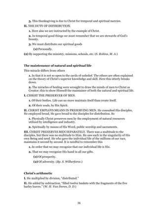 3. This thanksgiving is due to Christ for temporal and spiritual mercies.
II. THE DUTY OF DISTRIBUTION.
1. Here also we are instructed by the example of Christ.
2. In temporal good things we must remember that we are stewards of God’s
bounty.
3. We must distribute our spiritual goods
(1) Personally.
(2) By supporting the ministry, missions, schools, etc. (S. Robins, M. A.)
The maintenance of natural and spiritual life
This miracle differs from others
1. In that it is not so open to the cavils of unbelief. The others are often explained
on the theory of Christ’s superior knowledge and skill. Here this utterly breaks
down.
2. The miracles of healing were wrought to draw the minds of men to Christ as
Creator; this to show Himself the maintainer of both the natural and spiritual life.
I. CHRIST THE PRESERVER OF MEN.
1. Of their bodies. Life can no more maintain itself than create itself.
2. Of their souls, by His Spirit.
II. CHRIST EMPLOYS MEANS IN PRESERVING MEN. He consulted His disciples,
He employed bread, He gave bread to the disciples for distribution. So
1. Physically Christ preserves men by the employment of natural resources
utilized by intelligence and industry.
2. Spiritually by means of His Word, public worship and sacraments.
III. CHRIST PRESERVES MEN SEPARATELY. There was a multitude to the
disciples, but there was no multitude to Him. He saw each in the singularity of His
own Being and need. He who gave the individual life of the millions of our race,
maintains it second by second. It is needful to remember this
1. In order that we may recognize that our individual life is His.
2. That we may recognize His hand in all our gifts.
(1) Of prosperity.
(2) Of adversity. (Bp. S. Wilberforce.)
Christ’s arithmetic
I. He multiplied by division, “distributed.”
II. He added by subtraction, “filled twelve baskets with the fragments of the five
barley loaves.” (W. H. Van Doren, D. D.)
36
 