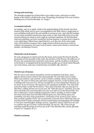Giving and receiving
The disciples grudged not of their little to give others some, and it grew on their
hands, as the widow’s oil did in the cruse. Not getting, but giving, is the way to thrive.
Nothing was ever lost by liberality. (J. Trapp.)
A constant miracle
An analogy, and, so to speak, a help to the understanding of this miracle, has been
found in that which year by year is accomplished in the field, where a single grain of
corn multiplies itself and in the end unfolds in numerous ears. And with this analogy
in view many beautiful remarks have been made; as this, that while God’s every-day
miracles had grown cheap in men’s sight by continual repetition, He had therefore
reserved something, not more wonderful, but less frequent, to arouse men’s minds to
a new admiration. Others have urged that here, as in the case of the water made
wine, Christ did but compress into a single moment all those processes which in
ordinary circumstances, the same Lord of nature, causes more slowly to succeed one
another. (Archbishop Trench.)
Christ the Lord of nature
He took a fragment of a barley loaf into His hand, and to teach His Church that His
grasp had in it the fecundity of the earth, the moisture of the flowers, the influence of
the sun, the comprehension of all times and seasons, and the excellency of all power,
as He broke it, it enlarged itself far beyond those goodly ears of wheat which Pharaoh
saw in his dream, and every crumb became an handful. (Bp. Hacker.)
Christ’s use of means
The five loaves were almost nonentities, but He nevertheless took them. Jesus
appears always to have acted on the same principle. He used what came to hand.
What man could do, man must do. As far as Nature could go, Nature must perform
her part. He came in where man and nature stopped. See how, at this moment, God
is dealing with every one of us. He has wrought for us a free and perfect salvation, by
no merit, by no act of ours. He requires in you repentance and faith. True, they both
come from Him, so did “the five loaves,” they came from Him. But you must give to
Him first a willing and free act of your own. He “takes the loaves”; and then, over and
above He feeds your soul and makes it live for ever and ever by the bread of life. You
have a little grace. A mere nothing compared to what is wanting; to what it might
have been if you had used well what God had given you. But God has given you
something. You have some good desires, convictions of sin, power to pray, and to
deny yourself, sparkles of love. Do you want this to become more? Then put what you
can into Christ’s hands constantly and the transforming and magnifying will multiply
it. You have some thoughts, feelings, powers, capacities, actions, which you can now
in a solemn way give to Jesus. Consecrate them. Do not say, “Oh, I have not got
anything worth the giving; it is of no use at all.” Give Him the little, and he qill make
it much. (J. Vaughan, M. A.)
Christ’s economy
37
 