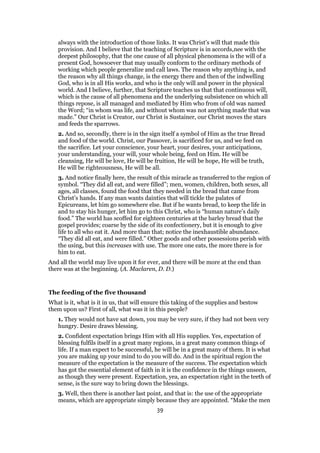 always with the introduction of those links. It was Christ’s will that made this
provision. And I believe that the teaching of Scripture is in accords,nee with the
deepest philosophy, that the one cause of all physical phenomena is the will of a
present God, howsoever that may usually conform to the ordinary methods of
working which people generalize and call laws. The reason why anything is, and
the reason why all things change, is the energy there and then of the indwelling
God, who is in all His works, and who is the only will and power in the physical
world. And I believe, further, that Scripture teaches us that that continuous will,
which is the cause of all phenomena and the underlying subsistence on which all
things repose, is all managed and mediated by Him who from of old was named
the Word; “in whom was life, and without whom was not anything made that was
made.” Our Christ is Creator, our Christ is Sustainer, our Christ moves the stars
and feeds the sparrows.
2. And so, secondly, there is in the sign itself a symbol of Him as the true Bread
and food of the world. Christ, our Passover, is sacrificed for us, and we feed on
the sacrifice. Let your conscience, your heart, your desires, your anticipations,
your understanding, your will, your whole being, feed on Him. He will be
cleansing, He will be love, He will be fruition, He will be hope, He will be truth,
He will be righteousness, He will be all.
3. And notice finally here, the result of this miracle as transferred to the region of
symbol. “They did all eat, and were filled”; men, women, children, both sexes, all
ages, all classes, found the food that they needed in the bread that came from
Christ’s hands. If any man wants dainties that will tickle the palates of
Epicureans, let him go somewhere else. But if he wants bread, to keep the life in
and to stay his hunger, let him go to this Christ, who is “human nature’s daily
food.” The world has scoffed for eighteen centuries at the barley bread that the
gospel provides; coarse by the side of its confectionery, but it is enough to give
life to all who eat it. And more than that; notice the inexhaustible abundance.
“They did all eat, and were filled.” Other goods and other possessions perish with
the using, but this increases with use. The more one eats, the more there is for
him to eat.
And all the world may live upon it for ever, and there will be more at the end than
there was at the beginning. (A. Maclaren, D. D.)
The feeding of the five thousand
What is it, what is it in us, that will ensure this taking of the supplies and bestow
them upon us? First of all, what was it in this people?
1. They would not have sat down, you may be very sure, if they had not been very
hungry. Desire draws blessing.
2. Confident expectation brings Him with all His supplies. Yes, expectation of
blessing fulfils itself in a great many regions, in a great many common things of
life. If a man expect to be successful, he will be in a great many of them. It is what
you are making up your mind to do you will do. And in the spiritual region the
measure of the expectation is the measure of the success. The expectation which
has got the essential element of faith in it is the confidence in the things unseen,
as though they were present. Expectation, yea, an expectation right in the teeth of
sense, is the sure way to bring down the blessings.
3. Well, then there is another last point, and that is: the use of the appropriate
means, which are appropriate simply because they are appointed. “Make the men
39
 