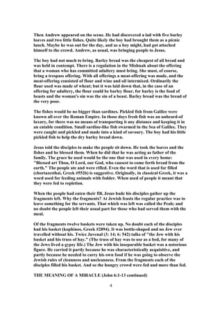 Then Andrew appeared on the scene. He had discovered a lad with five barley
loaves and two little fishes. Quite likely the boy had brought them as a picnic
lunch. Maybe he was out for the day, and as a boy might, had got attached
himself to the crowd. Andrew, as usual, was bringing people to Jesus.
The boy had not much to bring. Barley bread was the cheapest of all bread and
was held in contempt. There is a regulation in the Mishnah about the offering
that a woman who has committed adultery must bring. She must, of course,
bring a trespass offering. With all offerings a meat-offering was made, and the
meat-offering consisted of flour and wine and oil intermixed. Ordinarily the
flour used was made of wheat; but it was laid down that, in the case of an
offering for adultery, the flour could be barley flour, for barley is the food of
beasts and the woman's sin was the sin of a beast. Barley bread was the bread of
the very poor.
The fishes would be no bigger than sardines. Pickled fish from Galilee were
known all over the Roman Empire. In those days fresh fish was an unheard-of
luxury, for there was no means of transporting it any distance and keeping it in
an eatable condition. Small sardine-like fish swarmed in the Sea of Galilee. They
were caught and pickled and made into a kind of savoury. The boy had his little
pickled fish to help the dry barley bread down.
Jesus told the disciples to make the people sit down. He took the loaves and the
fishes and he blessed them. When he did that he was acting as father of the
family. The grace he used would be the one that was used in every home:
"Blessed art Thou, O Lord, our God, who causest to come forth bread from the
earth." The people ate and were rifled. Even the word that is used for filled
(chortazesthai, Greek #5526) is suggestive. Originally, in classical Greek, it was a
word used for feeding animals with fodder. When used of people it meant that
they were fed to repletion.
When the people had eaten their fill, Jesus bade his disciples gather up the
fragments left. Why the fragments? At Jewish feasts the regular practice was to
leave something for the servants. That which was left was called the Peah; and
no doubt the people left their usual part for those who had served them with the
meal.
Of the fragments twelve baskets were taken up. No doubt each of the disciples
had his basket (kophinos, Greek #2894). It was bottle-shaped and no Jew ever
travelled without his. Twice Juvenal (3: 14; 6: 542) talks of "the Jew with his
basket and his truss of hay." (The truss of hay was to use as a bed, for many of
the Jews lived a gypsy life.) The Jew with his inseparable basket was a notorious
figure. He carried it partly because he was characteristically acquisitive, and
partly because he needed to carry his own food if he was going to observe the
Jewish rules of cleanness and uncleanness. From the fragments each of the
disciples filled his basket. And so the hungry crowd were fed and more than fed.
THE MEANING OF A MIRACLE (John 6:1-13 continued)
4
 