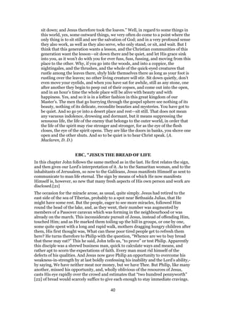 sit down; and Jesus therefore took the loaves.” Well, in regard to some things in
this world, yes, some outward things, we very often do come to a point where the
only thing is to sit still and see the salvation of God; and in a very profound sense
they also work, as well as they also serve, who only stand, or sit, and wait. But I
think that this generation wants a lesson, and the Christian communities of this
generation want the lesson—sit down there and be quiet, and let His grace sink
into you, as it won’t do with you for ever fuss, fuss, fussing, and moving from this
place to the other. Why, if you go into the woods, and into a coppice, the
nightingales, and the thrushes, and the whole of the quick-eyed creatures that
rustle among the leaves there, shyly hide themselves there as long as your foot is
rustling over the leaves; no other living creature will stir. Sit down quietly, don’t
even move your eyelids, and when you have sat for awhile, still as any stone, one
after another they begin to peep out of their copses, and come out into the open,
and in an hour’s time the whole place will be alive with beauty and with
happiness. Yes, and so it is in a loftier fashion in this great kingdom of our
Master’s. The men that go hurrying through the gospel sphere see nothing of its
beauty, nothing of its delicate, recondite beauties and mysteries. You have got to
be quiet. And so go ye into a desert place and rest—sit still. That does not mean
any vacuous indolence, drowsing and dormant, but it means suppressing the
sensuous life, the life of the enemy that belongs to the outer world, in order that
the life of the spirit may rise stronger and stronger, for as the eye of the flesh
closes, the eye of the spirit opens. They are like the doors in banks, you shove one
open and the other shuts. And so to be quiet is to hear Christ speak. (A.
Maclaren, D. D.)
EBC, "JESUS THE BREAD OF LIFE
In this chapter John follows the same method as in the last. He first relates the sign,
and then gives our Lord’s interpretation of it. As to the Samaritan woman, and to the
inhabitants of Jerusalem, so now to the Galileans, Jesus manifests Himself as sent to
communicate to man life eternal. The sign by means of which He now manifests
Himself is, however, so new that many fresh aspects of His own person and work are
disclosed.[21]
The occasion for the miracle arose, as usual, quite simply. Jesus had retired to the
east side of the sea of Tiberias, probably to a spot near Bethsaida Julias, that He
might have some rest. But the people, eager to see more miracles, followed Him
round the head of the lake, and, as they went, their number was augmented by
members of a Passover caravan which was forming in the neighbourhood or was
already on the march. This inconsiderate pursuit of Jesus, instead of offending Him,
touched Him; and as He marked them toiling up the hill in groups, or one by one,
some quite spent with a long and rapid walk, mothers dragging hungry children after
them, His first thought was, What can these poor tired people get to refresh them
here? He turns therefore to Philip with the question, “Whence are we to buy bread
that these may eat?” This he said, John tells us, “to prove” or test Philip. Apparently
this disciple was a shrewd business man, quick to calculate ways and means, and
rather apt to scorn the expectations of faith. Every man must rid himself of the
defects of his qualities. And Jesus now gave Philip an opportunity to overcome his
weakness-in-strength by at last boldly confessing his inability and the Lord’s ability,-
by saying, We have neither meat nor money, but we have Thee. But Philip, like many
another, missed his opportunity, and, wholly oblivious of the resources of Jesus,
casts His eye rapidly over the crowd and estimates that “two hundred pennyworth”
[22] of bread would scarcely suffice to give each enough to stay immediate cravings.
40
 