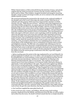 Philip’s friend Andrew as little as himself divines the intention of Jesus, and naïvely
suggests that the whole provision he can hear of in the crowd is a little boy’s five
loaves and two fishes. These helpless, meagrely furnished and meagrely conceiving
disciples, meagre in food and meagre in faith, are set in contrast to the calm faith and
infinite resource of Jesus.
The moral ground being thus prepared for the miracle in the confessed inability of
the disciples and of the crowd, Jesus takes the matter in hand. With that air of
authority and calm purpose which must have impressed the onlookers at all His
miracles, He says, “Make the men sit down.” And there where they happened to be,
and without further preparation, on a grassy spot near the left bank of the Jordan,
and just where the river flows into the lake of Galilee, with the evening sun sinking
behind the hills on the western shore and the shadows lying across the darkened
lake, the multitude break up into groups of hundreds and fifties, and seat themselves
in perfect confidence that somehow food is to be furnished. They seat themselves as
those who expect a full meal, and not a mere snack they could eat standing, though
where the full meal was to come from who could tell? This expectation must have
deepened into faith as the thousands listened to their Host giving thanks over the
scanty provision. One would fain have heard the words in which Jesus addressed the
Father, and by which He caused all to feel how near to each was infinite resource.
And then, as He proceeded to distribute the ever-multiplying food, the first awe-
struck silence of the multitude gave way to exclamations of surprise and to excited
and delighted comments. The little lad, as he watched with widening eyes his two
fishes doing the work of two thousand, would feel himself a person of consequence,
and that he had a story to tell when he went back to his home on the beach. And ever
and anon, as our Lord stood with a smile on His face enjoying the congenial scene,
the children from the nearest groups would steal to His side, to get their supplies
from His own hand.
1. Before touching upon the points in this sign emphasised by our Lord Himself, it is
perhaps legitimate to indicate one or two others. And among these it may first of all
be remarked that our Lord sometimes, as here, gives not medicine but food. He not
only heals, but prevents disease. And however valuable the one blessing is-the
blessing of being healed-the other is even greater. The weakness of starvation
exposes men to every form of disease; it is a lowered vitality which gives disease its
opportunity. In the spiritual life it is the same. The preservative against any definite
form of sin is a strong spiritual life, a healthy condition not easily fatigued in duty,
and not easily overcome by temptation. Perhaps the gospel has come to be looked
upon too exclusively as a remedial scheme, and too little as the means of maintaining
spiritual health. So marked is its efficacy in reclaiming the vicious, that its efficacy as
the sole condition of healthy human life is apt to be overlooked. Christ is needful to
us not only as sinners; He is needful to us as men. Without Him human life lacks the
element which gives reality, meaning, and zest to the whole. Even to those who have
little present sense of sin He has much to offer. A sense of sin grows with the general
growth of the Christian life; and that at first it should be small need not surprise us.
But the present absence of a profound sorrow for sin is not to bar our approach to
Christ. To the impotent man, conscious of his living death, Christ offered a life that
healed and strengthened-healed by strengthening. But equally to those who now
conversed with Him, and who, conscious of life, asked Him how they might work the
work of God, He gave the same direction, that they must believe in Him as their life.
2. Our Lord here supplied the same plain food to all.
In the crowd were men, women, and children, old and young, hard-working
peasants, shepherds from the hillside, and fishermen from the lake; as well as traders
and scribes from the towns. No doubt it elicited remark that fare so simple should be
41
 