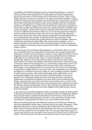 acceptable to all. Had the feast been given by a banqueting Pharisee, a variety of
tastes would have been provided for. Here the guests were divided into groups
merely for convenience of distribution, not for distinction of tastes. There are few
things which are not more the necessity of one class of men than of another, or that
while devotedly pursued by one nation are not despised across the frontier, or that do
not become antiquated and obsolete in this century though considered essential in
the last. But among these few things is the provision Christ makes for our spiritual
well-being. It is like the supply of our deep natural desires and common appetites, in
which men resemble one another from age to age, and by which they recognise their
common humanity. All the world round, you may find wells whose water you could
not say was different from what you daily use, at any rate they quench your thirst as
well. You could not tell what country you were in nor what age by the taste of the
water from a living well. And so what God has provided for our spiritual life bears in
it no peculiarities of time or place; it addresses itself with equal power to the
European of to-day as it did to the Asiatic during our Lord’s own lifetime. Men have
settled down by hundreds and by fifties, they are grouped according to various
natures and tastes, but to all alike is this one food presented. And this, because the
want it supplies is not fictitious, but as natural and veritable a want as is indicated by
hunger or thirst.
We must beware then of looking with repugnance on what Christ calls us to, as if it
were a superfluity that may reasonably be postponed to more urgent and essential
demands; or as if He were introducing our nature to some region for which it was not
originally intended, and exciting within us spurious and fanciful desires which are
really alien to us as human beings. This is a common thought. It is a common
thought that religion is not an essential but a luxury. But in point of fact all that
Christ calls us to, perfect reconcilement with God, devoted service of His will, purity
of character,-these are the essentials for us, so that until we attain them we have not
begun to live, but are merely nibbling at the very gate of life. God, in inviting us to
these things, is not putting a strain on our nature it can never bear. He is proposing
to impart new strength and joy to our nature. He is not summoning us to a joy that is
too high for us, and that we can never rejoice in, but is recalling us to that condition
in which alone we can live with comfort and health, and in which alone we can
permanently delight. If we cannot now desire what Christ offers, if we have no
appetite for it, if all that He speaks of seems uninviting and dreary, then this is
symptomatic of a fatal loss of appetite on our part. But as Jesus would have felt a
deeper compassion for any in that crowd who were too faint to eat, or as He would
quickly have laid His healing hand on any diseased person who could not eat, so does
He still more deeply compassionate all of us who would fain eat and drink with His
people, and yet nauseate and turn from their delights as the sickly from the strong
food of the healthy.
3. But what Jesus especially emphasises in the conversation arising out of the miracle
is that the food He gives is Himself. He is the Bread of Life, the Living Bread. What is
there in Christ which constitutes Him the Bread of Life? There is, first of all, that
which He Himself constantly presses, that He is sent by the Father, that He comes
out of heaven, bringing from the Father a new source of life into the world.
When our Lord pointed out to the Galileans that the work of God was to believe in
Him, they demanded a further sign as evidence that He was God’s Messenger: “What
sign doest Thou that we may see and believe Thee? What dost Thou work? Our
fathers did eat manna in the desert; they had bread from heaven, not common barley
loaves such as we got from You yesterday. Have You any such sign as this to give? If
You are sent from God, we may surely expect you to rival Moses.”[23] To which Jesus
replies: “The bread which your fathers received did not prevent them dying; it was
42
 
