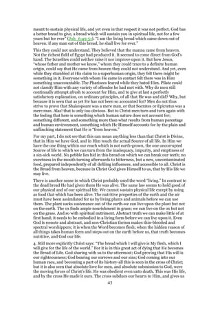 meant to sustain physical life, and yet even in that respect it was not perfect. God has
a better bread to give, a bread which will sustain you in spiritual life, not for a few
years but for ever” (Joh_6:49-51). “I am the living bread which came down out of
heaven: if any man eat of this bread, he shall live for ever.”
This they could not understand. They believed that the manna came from heaven.
Not the richest field of Egypt had produced it. It seemed to come direct from God’s
hand. The Israelites could neither raise it nor improve upon it. But how Jesus,
“whose father and mother we know,” whom they could trace to a definite human
origin, could say that He came from heaven they could not understand. And yet, even
while they stumbled at His claim to a superhuman origin, they felt there might be
something in it. Everyone with whom He came in contact felt there was in Him
something unaccountable. The Pharisees feared while they hated Him. Pilate could
not classify Him with any variety of offender he had met with. Why do men still
continually attempt afresh to account for Him, and to give at last a perfectly
satisfactory explanation, on ordinary principles, of all that He was and did? Why, but
because it is seen that as yet He has not been so accounted for? Men do not thus
strive to prove that Shakespeare was a mere man, or that Socrates or Epictetus was a
mere man. Alas! that is only too obvious. But to Christ men turn and turn again with
the feeling that here is something which human nature does not account for;
something different, and something more than what results from human parentage
and human environment, something which He Himself accounts for by the plain and
unflinching statement that He is “from heaven.”
For my part, I do not see that this can mean anything less than that Christ is Divine,
that in Him we have God, and in Him touch the actual Source of all life. In Him we
have the one thing within our reach which is not earth-grown, the one uncorrupted
Source of life to which we can turn from the inadequacy, impurity, and emptiness of
a sin-sick world. No pebble lies hid in this bread on which we can break our teeth; no
sweetness in the mouth turning afterwards to bitterness, but a new, uncontaminated
food, prepared independently of all defiling influences, and accessible to all. Christ is
the Bread from heaven, because in Christ God gives Himself to us, that by His life we
may live.
There is another sense in which Christ probably used the word “living.” In contrast to
the dead bread He had given them He was alive. The same law seems to hold good of
our physical and of our spiritual life. We cannot sustain physical life except by using
as food that which has been alive. The nutritive properties of the earth and the air
must have been assimilated for us by living plants and animals before we can use
them. The plant sucks sustenance out of the earth-we can live upon the plant but not
on the earth. The ox finds ample nourishment in grass; we can live on the ox but not
on the grass. And so with spiritual nutriment. Abstract truth we can make little of at
first hand; it needs to be embodied in a living form before we can live upon it. Even
God is remote and abstract, and non-Christian theism makes thin-blooded and
spectral worshippers; it is when the Word becomes flesh; when the hidden reason of
all things takes human form and steps out on the earth before us, that truth becomes
nutritive, and God our life.
4. Still more explicitly Christ says: “The bread which I will give is My flesh, which I
will give for the life of the world.” For it is in this great act of dying that He becomes
the Bread of Life. God sharing with us to the uttermost; God proving that His will is
our righteousness; God bearing our sorrows and our sins; God coming into our
human race, and becoming a part of its history-all this is seen in the cross of Christ;
but it is also seen that absolute love for men, and absolute submission to God, were
the moving forces of Christ’s life. He was obedient even unto death. This was His life,
and by the cross He made it ours. The cross subdues our hearts to Him, and gives us
43
 