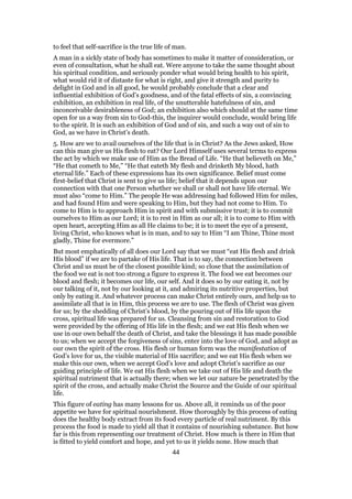 to feel that self-sacrifice is the true life of man.
A man in a sickly state of body has sometimes to make it matter of consideration, or
even of consultation, what he shall eat. Were anyone to take the same thought about
his spiritual condition, and seriously ponder what would bring health to his spirit,
what would rid it of distaste for what is right, and give it strength and purity to
delight in God and in all good, he would probably conclude that a clear and
influential exhibition of God’s goodness, and of the fatal effects of sin, a convincing
exhibition, an exhibition in real life, of the unutterable hatefulness of sin, and
inconceivable desirableness of God; an exhibition also which should at the same time
open for us a way from sin to God-this, the inquirer would conclude, would bring life
to the spirit. It is such an exhibition of God and of sin, and such a way out of sin to
God, as we have in Christ’s death.
5. How are we to avail ourselves of the life that is in Christ? As the Jews asked, How
can this man give us His flesh to eat? Our Lord Himself uses several terms to express
the act by which we make use of Him as the Bread of Life. “He that believeth on Me,”
“He that cometh to Me,” “He that eateth My flesh and drinketh My blood, hath
eternal life.” Each of these expressions has its own significance. Belief must come
first-belief that Christ is sent to give us life; belief that it depends upon our
connection with that one Person whether we shall or shall not have life eternal. We
must also “come to Him.” The people He was addressing had followed Him for miles,
and had found Him and were speaking to Him, but they had not come to Him. To
come to Him is to approach Him in spirit and with submissive trust; it is to commit
ourselves to Him as our Lord; it is to rest in Him as our all; it is to come to Him with
open heart, accepting Him as all He claims to be; it is to meet the eye of a present,
living Christ, who knows what is in man, and to say to Him “I am Thine, Thine most
gladly, Thine for evermore.”
But most emphatically of all does our Lord say that we must “eat His flesh and drink
His blood” if we are to partake of His life. That is to say, the connection between
Christ and us must be of the closest possible kind; so close that the assimilation of
the food we eat is not too strong a figure to express it. The food we eat becomes our
blood and flesh; it becomes our life, our self. And it does so by our eating it, not by
our talking of it, not by our looking at it, and admiring its nutritive properties, but
only by eating it. And whatever process can make Christ entirely ours, and help us to
assimilate all that is in Him, this process we are to use. The flesh of Christ was given
for us; by the shedding of Christ’s blood, by the pouring out of His life upon the
cross, spiritual life was prepared for us. Cleansing from sin and restoration to God
were provided by the offering of His life in the flesh; and we eat His flesh when we
use in our own behalf the death of Christ, and take the blessings it has made possible
to us; when we accept the forgiveness of sins, enter into the love of God, and adopt as
our own the spirit of the cross. His flesh or human form was the manifestation of
God’s love for us, the visible material of His sacrifice; and we eat His flesh when we
make this our own, when we accept God’s love and adopt Christ’s sacrifice as our
guiding principle of life. We eat His flesh when we take out of His life and death the
spiritual nutriment that is actually there; when we let our nature be penetrated by the
spirit of the cross, and actually make Christ the Source and the Guide of our spiritual
life.
This figure of eating has many lessons for us. Above all, it reminds us of the poor
appetite we have for spiritual nourishment. How thoroughly by this process of eating
does the healthy body extract from its food every particle of real nutriment. By this
process the food is made to yield all that it contains of nourishing substance. But how
far is this from representing our treatment of Christ. How much is there in Him that
is fitted to yield comfort and hope, and yet to us it yields none. How much that
44
 