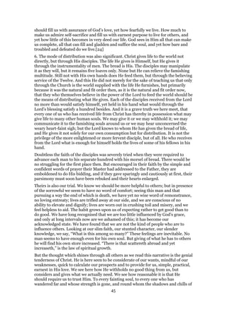 should fill us with assurance of God’s love, yet how fearfully we live. How much to
make us admire self-sacrifice and fill us with earnest purpose to live for others, and
yet how little of this becomes in very deed our life. God sees in Him all that can make
us complete, all that can fill and gladden and suffice the soul, and yet how bare and
troubled and defeated do we live.[24]
6. The mode of distribution was also significant. Christ gives life to the world not
directly, but through His disciples. The life He gives is Himself, but He gives it
through the instrumentality of men. The bread is His. The disciples may manipulate
it as they will, but it remains five loaves only. None but He can relieve the famishing
multitude. Still not with His own hands does He feed them, but through the believing
service of the Twelve. And this He did not merely for the sake of teaching us that only
through the Church is the world supplied with the life He furnishes, but primarily
because it was the natural and fit order then, as it is the natural and fit order now,
that they who themselves believe in the power of the Lord to feed the world should be
the means of distributing what He gives. Each of the disciples received from the Lord
no more than would satisfy himself, yet held in his hand what would through the
Lord’s blessing satisfy a hundred besides. And it is a grave truth we here meet, that
every one of us who has received life from Christ has thereby in possession what may
give life to many other human souls. We may give it or we may withhold it; we may
communicate it to the famishing souls around us or we may hear unconcerned the
weary heart-faint sigh; but the Lord knows to whom He has given the bread of life,
and He gives it not solely for our own consumption but for distribution. It is not the
privilege of the more enlightened or more fervent disciple, but of all. He who receives
from the Lord what is enough for himself holds the lives of some of his fellows in his
hand.
Doubtless the faith of the disciples was severely tried when they were required to
advance each man to his separate hundred with his morsel of bread. There would be
no struggling for the first place then. But encouraged in their faith by the simple and
confident words of prayer their Master had addressed to the Father, they are
emboldened to do His bidding, and if they gave sparingly and cautiously at first, their
parsimony must soon have been rebuked and their hearts enlarged.
Theirs is also our trial. We know we should be more helpful to others; but in presence
of the sorrowful we seem to have no word of comfort; seeing this man and that
pursuing a way the end of which is death, we have yet no wise word of remonstrance,
no loving entreaty; lives are trifled away at our side, and we are conscious of no
ability to elevate and dignify; lives are worn out in crushing toil and misery, and we
feel helpless to aid. The habit grows upon us of expecting rather to get good than to
do good. We have long recognised that we are too little influenced by God’s grace,
and only at long intervals now are we ashamed of this; it has become our
acknowledged state. We have found that we are not the kind of people who are to
influence others. Looking at our slim faith, our stunted character, our slender
knowledge, we say, “What is this among so many?” These feelings are inevitable. No
man seems to have enough even for his own soul. But giving of what he has to others
he will find his own store increased. “There is that scattereth abroad and yet
increaseth,” is the law of spiritual growth.
But the thought which shines through all others as we read this narrative is the genial
tenderness of Christ. He is here seen to be considerate of our wants, mindful of our
weaknesses, quick to calculate our prospects and to provide for us, simple, practical,
earnest in His love. We see here how He withholds no good thing from us, but
considers and gives what we actually need. We see how reasonable it is that He
should require us to trust Him. To every fainting soul, to every one who has
wandered far and whose strength is gone, and round whom the shadows and chills of
45
 