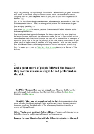 night are gathering, He says through this miracle: “Wherefore do ye spend money for
that which is not bread, and your labour for that which satisfieth not? Hearken
diligently unto Me, and eat ye that which is good, and let your soul delight itself in
fatness.”[25]
[21] At the risk of omitting points of interest, I have thought it advisable to treat this
whole representation of Christ, as far as possible, within the limits of one chapter.
[22] Roughly speaking, £8.
[23] From Psa_72:16 the Rabbis gathered that the Messiah when He came would
renew the gift of manna.
[24] The figure of eating reminds us that the acceptance of Christ is an act which
each man must do for himself. No other man can eat for me. It also reminds us that
as the food we eat is distributed, without our own will or supervision, to every part of
the body, giving light to the eye and strength to the arm, making bone or skin in one
place, nerve or blood-vessel in another, so, if only we make Christ our own, the life
that is in Him suffices for all the requirements of human nature and human duty.
[25] On verses 37, 44, and 45 (Joh_6:37; Joh_6:44-45) see note at the end of this
volume.
2
and a great crowd of people followed him because
they saw the miraculous signs he had performed on
the sick.
BARNES, "Because they saw his miracles ... - They saw that he had the
power to supply their wants, and they therefore followed him. See Joh_6:26.
Compare also Mat_14:14.
CLARKE, "They saw his miracles which he did - John does not mention
these miracles; but Matthew details them, Matthew 12:2-14:13. John seems more
intent on supplying the deficiencies of the other evangelists than in writing a
connected history himself.
GILL, "And a great multitude followed him,.... From several cities and towns
in Galilee, where he had been preaching and working miracles:
because they saw his miracles which he did on them that were diseased;
46
 
