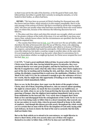 so that it was not for the sake of his doctrine, or for the good of their souls, they
followed him; but either to gratify their curiosity in seeing his miracles, or to be
healed in their bodies, as others had been.
HENRY, "We have here an account of Christ's feeding five thousand men with
five loaves and two fishes, which miracle is in this respect remarkable, that it is the
only passage of the actions of Christ's life that is recorded by all the four evangelists.
John, who does not usually relate what had been recorded by those who wrote before
him, yet relates this, because of the reference the following discourse has to it.
Observe,
I. The place and time where and when this miracle was wrought, which are noted
for the greater evidence of the truth of the story; it is not said that it was done once
upon a time, nobody knows where, but the circumstances are specified, that the fact
might be enquired into.
1. The country that Christ was in (Joh_6:1): He went over the sea of Galilee, called
elsewhere the lake of Gennesareth, here the sea of Tiberias, from a city adjoining,
which Herod had lately enlarged and beautified, and called so in honour of Tiberius
the emperor, and probably had made his metropolis. Christ did not go directly over
cross this inland sea, but made a coasting voyage to another place on the same side.
It is not tempting God to choose to go by water, when there is convenience for it,
even to those places whither we might go by land; for Christ never tempted the Lord
his God, Mat_4:7.
CALVIN, "2.And a great multitude followed him. So great ardor in following
Christ arose from this, that, having beheld his power in miracles, they were
convinced that he was some great prophet, and that he had been sent by God.
But the Evangelist here omits what the other three relate, that Christ employed a
part of the day in teaching and in healing the sick, and that, when the sun was
setting, his disciples requested him to send away the multitudes, (Matthew 14:13;
Mark 6:34; Luke 9:11;) for he reckoned it enough to give the substance of it in a
few words, that he might take this opportunity of leading us on to the remaining
statements which immediately follow.
Here we see, in the first place, how eager was the desire of the people to hear
Christ, since all of them, forgetting themselves, take no concern about spending
the night in a desert place. So much the less excusable is our indifference, or
rather our sloth, when we are so far from preferring the heavenly doctrine to the
gnawings of hunger, that the slightest interruptions immediately lead us away
from meditation on the heavenly life. Very rarely does it happen that Christ
finds us free and disengaged from the entanglements of the world. So far is every
one of us from being ready to follow him to a desert mountain, that scarcely one
in ten can endure to receive him, when he presents himself at home in the midst
of comforts. And though this disease prevails nearly throughout the whole world,
yet it is certain that no man will be fit for the kingdom of God until, laying aside
such delicacy, he learn to desire the food of the soul so earnestly that his belly
shall not hinder him.
But as the flesh solicits us to attend to its conveniences, we ought likewise to
observe that Christ, of his own accord, takes care of those who neglect
themselves in order to follow him. (118) For he does not wait till they are
47
 