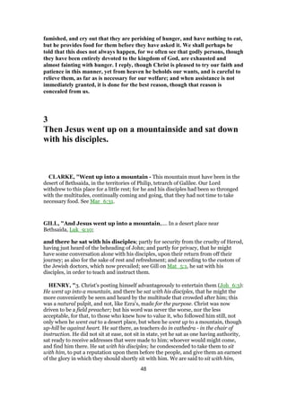 famished, and cry out that they are perishing of hunger, and have nothing to eat,
but he provides food for them before they have asked it. We shall perhaps be
told that this does not always happen, for we often see that godly persons, though
they have been entirely devoted to the kingdom of God, are exhausted and
almost fainting with hunger. I reply, though Christ is pleased to try our faith and
patience in this manner, yet from heaven he beholds our wants, and is careful to
relieve them, as far as is necessary for our welfare; and when assistance is not
immediately granted, it is done for the best reason, though that reason is
concealed from us.
3
Then Jesus went up on a mountainside and sat down
with his disciples.
CLARKE, "Went up into a mountain - This mountain must have been in the
desert of Bethsaida, in the territories of Philip, tetrarch of Galilee. Our Lord
withdrew to this place for a little rest; for he and his disciples had been so thronged
with the multitudes, continually coming and going, that they had not time to take
necessary food. See Mar_6:31.
GILL, "And Jesus went up into a mountain,.... In a desert place near
Bethsaida, Luk_9:10;
and there he sat with his disciples; partly for security from the cruelty of Herod,
having just heard of the beheading of John; and partly for privacy, that he might
have some conversation alone with his disciples, upon their return from off their
journey; as also for the sake of rest and refreshment; and according to the custom of
the Jewish doctors, which now prevailed; see Gill on Mat_5:1, he sat with his
disciples, in order to teach and instruct them.
HENRY, "3. Christ's posting himself advantageously to entertain them (Joh_6:3):
He went up into a mountain, and there he sat with his disciples, that he might the
more conveniently be seen and heard by the multitude that crowded after him; this
was a natural pulpit, and not, like Ezra's, made for the purpose. Christ was now
driven to be a field preacher; but his word was never the worse, nor the less
acceptable, for that, to those who knew how to value it, who followed him still, not
only when he went out to a desert place, but when he went up to a mountain, though
up-hill be against heart. He sat there, as teachers do in cathedra - in the chair of
instruction. He did not sit at ease, not sit in state, yet he sat as one having authority,
sat ready to receive addresses that were made to him; whoever would might come,
and find him there. He sat with his disciples; he condescended to take them to sit
with him, to put a reputation upon them before the people, and give them an earnest
of the glory in which they should shortly sit with him. We are said to sit with him,
48
 