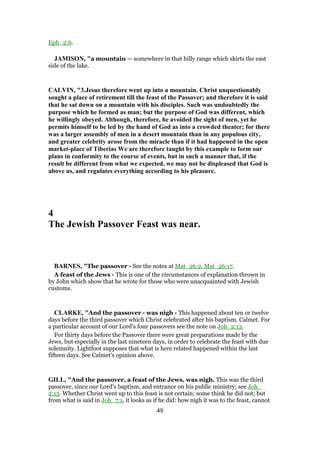 Eph_2:6.
JAMISON, "a mountain — somewhere in that hilly range which skirts the east
side of the lake.
CALVIN, "3.Jesus therefore went up into a mountain. Christ unquestionably
sought a place of retirement till the feast of the Passover; and therefore it is said
that he sat down on a mountain with his disciples. Such was undoubtedly the
purpose which he formed as man; but the purpose of God was different, which
he willingly obeyed. Although, therefore, he avoided the sight of men, yet he
permits himself to be led by the hand of God as into a crowded theater; for there
was a larger assembly of men in a desert mountain than in any populous city,
and greater celebrity arose from the miracle than if it had happened in the open
market-place of Tiberias We are therefore taught by this example to form our
plans in conformity to the course of events, but in such a manner that, if the
result be different from what we expected, we may not be displeased that God is
above us, and regulates everything according to his pleasure.
4
The Jewish Passover Feast was near.
BARNES, "The passover - See the notes at Mat_26:2, Mat_26:17.
A feast of the Jews - This is one of the circumstances of explanation thrown in
by John which show that he wrote for those who were unacquainted with Jewish
customs.
CLARKE, "And the passover - was nigh - This happened about ten or twelve
days before the third passover which Christ celebrated after his baptism. Calmet. For
a particular account of our Lord’s four passovers see the note on Joh_2:13.
For thirty days before the Passover there were great preparations made by the
Jews, but especially in the last nineteen days, in order to celebrate the feast with due
solemnity. Lightfoot supposes that what is here related happened within the last
fifteen days. See Calmet’s opinion above.
GILL, "And the passover, a feast of the Jews, was nigh. This was the third
passover, since our Lord's baptism, and entrance on his public ministry; see Joh_
2:13. Whether Christ went up to this feast is not certain; some think he did not; but
from what is said in Joh_7:1, it looks as if he did: how nigh it was to the feast, cannot
49
 