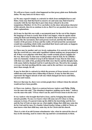 We will never know exactly what happened on that grassy plain near Bethsaida
Julias. We may look at it in three ways.
(a) We may regard it simply as a miracle in which Jesus multiplied loaves and
fishes. Some may find that hard to conceive of; and some may find it hard to
reconcile with the fact that that is just what Jesus refused to do at his
temptations (Matthew 4:3-4). If we can believe in the sheer miraculous character
of this miracle, then let us continue to do so. But if we are puzzled, there are two
other explanations.
(b) It may be that this was really a sacramental meal. In the rest of the chapter
the language of Jesus is exactly that of the Last Supper, when he speaks about
eating his flesh and drinking his blood. It could be that at this meal it was but a
morsel, like the sacrament, that each person received; and that the thrill and
wonder of the presence of Jesus and the reality of God turned the sacramental
crumb into something which richly nourished their hearts and souls--as happens
at every Communion Table to this day.
(c) There may be another and very lovely explanation. It is scarcely to be thought
that the crowd left on a nine-mile expedition without making any preparations at
all. If there were pilgrims with them, they would certainly possess supplies for
the way. But it may be that none would produce what he had, for he selfishly--
and very humanly--wished to keep it all for himself. It may then be that Jesus,
with that rare smile of his, produced the little store that he and his disciples had;
with sunny faith he thanked God for it and shared it out. Moved by his example,
everyone who had anything did the same; and in the end there was enough, and
more than enough, for all.
It may be that this is a miracle in which the presence of Jesus turned a crowd of
selfish men and women into a fellowship of sharers. It may be that this story
represents the biggest miracle of all--one which changed not loaves and fishes,
but men and women.
However that may be, there were certain people there without whom the miracle
would not have been possible.
(i) There was Andrew. There is a contrast between Andrew and Philip. Philip
was the man who said: "The situation is hopeless; nothing can be done." Andrew
was the man who said: "I'll see what I can do; and I'll trust Jesus to do the rest."
It was Andrew who brought that lad to Jesus, and by bringing him made the
miracle possible. No one ever knows what will come out of it when we bring
someone to Jesus. If a parent trains up his child in the knowledge and the love
and the fear of God, no man can say what mighty things that child may some day
do for God and for men. If a Sunday School teacher brings a child to Christ, no
man knows what that child may some day do for Christ and his church.
There is a tale of an old German schoolmaster who, when he entered his class of
boys in the morning, used to remove his cap and bow ceremoniously to them.
5
 