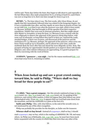 well be said. Thirty days before the feast, they began to talk about it; and especially in
the last fifteen days, they made preparations for it, as being at hand (b); and if there
was now so long time to it, there was time enough for Jesus to go to it.
HENRY, "4. The time when it was. The first words, After those things, do not
signify that this immediately followed what was related in the foregoing chapter, for
it was a considerable time after, and they signify no more than in process of time; but
we are told (Joh_6:4) that it was when the passover was nigh, which is here noted,
(1.) Because, perhaps, that had brought in all the apostles from their respective
expeditions, whither they were sent as itinerant preachers, that they might attend
their Master to Jerusalem, to keep the feast. (2.) Because it was a custom with the
Jews religiously to observe the approach of the passover thirty days before, with
some sort of solemnity; so long before they had it in their eye, repaired the roads,
mended bridges, if there was occasion, and discoursed of the passover and the
institution of it. (3.) Because, perhaps, the approach of the passover, when every one
knew Christ would go up to Jerusalem, and be absent for some time, made the
multitude flock the more after him and attend the more diligently on him. Note, The
prospect of losing our opportunities should quicken us to improve them with double
diligence; and, when solemn ordinances are approaching, it is good to prepare for
them by conversing with the word of Christ.
JAMISON, "passover ... was nigh — but for the reason mentioned (Joh_7:1),
Jesus kept away from it, remaining in Galilee.
5
When Jesus looked up and saw a great crowd coming
toward him, he said to Philip, "Where shall we buy
bread for these people to eat?"
CLARKE, "Saw a great company - See this miracle explained at large on Mat_
14:13 (note), etc.; Mar_6:31 (note), etc.; Luk_9:10 (note), etc. In speaking of the
passovers, and various other matters, it does not appear that John follows any strict
chronological order. From Joh_6:15, it appears that our Lord had come down from
the mountain, and fed the multitudes in a plain at the foot of it.
Saith unto Philip - This, with what follows, to the end of the seventh verse, is
not mentioned by any of the other evangelists.
Philip was probably the provider for the disciples, as Judas was the treasurer.
Whence shall we buy bread - Instead of αγορασοµεν, shall we buy, I should
read αγορασωµεν, may we buy, which is the reading of ABDEHLS, Mt. VB, and many
others. As Philip was of Bethsaida, Joh_1:44; Joh_12:21, he must have been much
better acquainted with the country in which they then were than any other of the
50
 