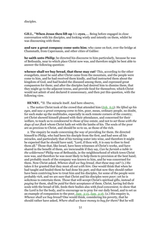 disciples.
GILL, "When Jesus then lift up his eyes,.... Being before engaged in close
conversation with his disciples, and looking wistly and intently on them, whilst he
was discoursing with them:
and saw a great company come unto him; who came on foot, over the bridge at
Chammath, from Capernaum, and other cities of Galilee:
he saith unto Philip; he directed his discourse to him particularly, because he was
of Bethsaida, near to which place Christ now was, and therefore might be best able to
answer the following question:
whence shall we buy bread, that these may eat? This, according to the other
evangelists, must be said after Christ came from the mountain, and the people were
come to him, and he had received them kindly, and had instructed them about the
kingdom of God, and had healed the diseased among them, and expressed great
compassion for them; and after the disciples had desired him to dismiss them, that
they might go to the adjacent towns, and provide food for themselves; which Christ
would not admit of and declared it unnecessary, and then put this question, with the
following view.
HENRY, "II. The miracle itself. And here observe,
1. The notice Christ took of the crowd that attended him (Joh_6:5): He lifted up his
eyes, and saw a great company come to him, poor, mean, ordinary people, no doubt,
for such make up the multitudes, especially in such remote corners of the country;
yet Christ showed himself pleased with their attendance, and concerned for their
welfare, to teach us to condescend to those of low estate, and not to set those with the
dogs of our flock whom Christ hath set with the lambs of his. The souls of the poor
are as precious to Christ, and should be so to us, as those of the rich.
2. The enquiry he made concerning the way of providing for them. He directed
himself to Philip, who had been his disciple from the first, and had seen all his
miracles, and particularly that of his turning water into wine, and therefore it might
be expected that he should have said, “Lord, if thou wilt, it is easy to thee to feed
them all.” Those that, like Israel, have been witnesses of Christ's works, and have
shared in the benefit of them, are inexcusable if they say, Can he furnish a table in
the wilderness? Philip was of Bethsaida, in the neighbourhood of which town Christ
now was, and therefore he was most likely to help them to provision at the best hand;
and probably much of the company was known to him, and he was concerned for
them. Now Christ asked, Whence shall we buy bread, that these may eat? (1.) He
takes it for granted that they must all eat with him. One would think that when he
had taught and healed them he had done his part; and that now they should rather
have been contriving how to treat him and his disciples, for some of the people were
probably rich, and we are sure that Christ and his disciples were poor; yet he is
solicitous to entertain them. Those that will accept Christ's spiritual gifts, instead of
paying for them, shall be paid for their acceptance of them. Christ, having fed their
souls with the bread of life, feeds their bodies also with food convenient, to show that
the Lord is for the body, and to encourage us to pray for our daily bread, and to set us
an example of compassion to the poor, Jam_2:15, Jam_2:16. (2.) His enquiry is,
Whence shall we buy bread? One would think, considering his poverty, that he
should rather have asked, Where shall we have money to buy for them? But he will
51
 