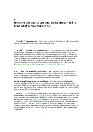 6
He asked this only to test him, for he already had in
mind what he was going to do.
BARNES, "To prove him - To try him; to see if he had faith, or if he would show
that he believed that Jesus had power to supply them.
CLARKE, "This he said to prove him - To try his faith, and to see whether he
and the other apostles had paid proper attention to the miracles which they had
already seen him work; and to draw their attention more particularly to that which
he was now about to perform. This is an observation of the evangelist himself, who
often interweaves his own judgment with the facts he relates, which St. Matthew
rarely ever does. The other evangelists say that, previously to this miracle, he
continued to instruct and heal the multitudes till it was near the close of the day.
Mat_14:14, Mat_14:15; Mar_6:34, Mar_6:35; Luk_9:11, Luk_9:12.
GILL, "And this he said to prove him,.... Or "tempting him", trying his faith,
and not only his, but the rest of the disciples; not as ignorant of it himself, but in
order to discover it to him and them, and to prepare them for the following miracle;
and that it might appear the more illustrious and marvellous:
for he himself knew what he would do; Christ had determined to work a
miracle, and feed the large number of people that were with him, with that small
provision they had among them; and being God omniscient, he knew that he was able
to do it, and that he was determined to do it, and it would be done; but he was willing
first to try the faith of his apostles.
HENRY, "3. The design of this enquiry; it was only to try the faith of Philip, for he
himself knew what he would do, Joh_6:6. Note, (1.) Our Lord Jesus is never at a loss
in his counsels; but, how difficult soever the case is, he knows what he has to do and
what course he will take, Act_15:18. He knows the thoughts he has towards his
people (Jer_29:11) and is never at uncertainty; when we know not, he himself knows
what he will do. (2.) When Christ is pleased to puzzle his people, it is only with a
design to prove them. The question put Philip to a nonplus, yet Christ proposed it, to
try whether he would say, “Lord, if thou wilt exert thy power for them, we need not
buy bread.”
53
 
