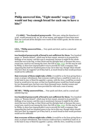 7
Philip answered him, "Eight months' wages [35]
would not buy enough bread for each one to have a
bite!"
CLARKE, "Two hundred pennyworth - This sum, rating the denarius at 7
3/4d., would amount to 6£. 9s. 2d. of our money, and appears to have been more
than our Lord and all his disciples were worth of this world’s goods. See the notes on
Mat_18:28.
GILL, "Philip answered him,.... Very quick and short, and in a carnal and
unbelieving way:
two hundred pennyworth of bread is not sufficient for them. Two hundred
pence, or "Roman denarii", which may be here meant, amount to six pounds five
shillings of our money; and this sum is mentioned, because it might be the whole
stock that was in the bag, or that Christ and his disciples had; or because this was a
round sum, much in use among the Jews; See Gill on Mar_6:37. Or this may be said
by Philip, to show how impracticable it was to provide for such a company; that
supposing they had two hundred pence to lay out in this way; though where should
they have that, he suggests? yet if they had it, as much bread as that would purchase
would not be sufficient:
that everyone of them might take a little; it would be so far from giving them a
meal, or proper refreshment, that everyone could not have a small bit to taste of, or
in the least to stay or blunt his appetite: a penny, with the Jews, would buy as much
bread as would serve ten men; so that two hundred pence would buy bread enough
for two thousand men; but here were three thousand more, besides women and
children, who could not have been provided for with such a sum of money.
HENRY, "Philip answered him,.... Very quick and short, and in a carnal and
unbelieving way:
two hundred pennyworth of bread is not sufficient for them. Two hundred
pence, or "Roman denarii", which may be here meant, amount to six pounds five
shillings of our money; and this sum is mentioned, because it might be the whole
stock that was in the bag, or that Christ and his disciples had; or because this was a
round sum, much in use among the Jews; See Gill on Mar_6:37. Or this may be said
by Philip, to show how impracticable it was to provide for such a company; that
supposing they had two hundred pence to lay out in this way; though where should
they have that, he suggests? yet if they had it, as much bread as that would purchase
would not be sufficient:
that everyone of them might take a little; it would be so far from giving them a
meal, or proper refreshment, that everyone could not have a small bit to taste of, or
in the least to stay or blunt his appetite: a penny, with the Jews, would buy as much
54
 
