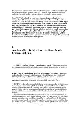 bread as would serve ten men; so that two hundred pence would buy bread enough
for two thousand men; but here were three thousand more, besides women and
children, who could not have been provided for with such a sum of money.
CALVIN, "7.Two hundred denarii. As the denarius, according to the
computation of Budaeus, is equal to four times the value of acarolus and two
deniers of Tours, this sum amounts to thirty-five francs, or thereby. (119) If you
divide this sum among five thousand men, each hundred of them will have less
than seventeenpence sterling (120) If we now add about a thousand of women
and children, it will be found that Philip allots to each person about the sixth
part of an English penny, (121) to buy a little bread But, as usually happens in a
great crowd, he probably thought that there was a greater number of people
present; and as the disciples were poor and ill supplied with money, Andrew
intended to alarm Christ by the greatness of the sum, meaning that they were not
wealthy enough to entertain so many people.
8
Another of his disciples, Andrew, Simon Peter's
brother, spoke up,
CLARKE, "Andrew, Simon Peter’s brother, saith - The other evangelists
attribute this answer to the apostles in general. See the passages referred to above.
GILL, "One of his disciples, Andrew, Simon Peter's brother,.... Who also,
and his brother Peter, were of Bethsaida, as well as Philip, and was a disciple of
Christ's; he hearing what Christ said to Philip, and what answer he returned,
saith unto him; to Christ, with but little more faith than Philip, if any.
HENRY, "5. The information which Christ received from another of his disciples
concerning the provision they had. It was Andrew, here said to be Simon Peter's
brother; though he was senior to Peter in discipleship, and instrumental to bring
Peter to Christ, yet Peter afterwards so far outshone him that he is described by his
relation to Peter: he acquainted Christ with what they had at hand; and in this we
may see,
(1.) The strength of his love to those for whom he saw his Master concerned, in
that he was willing to bring out all they had, though he knew not but they might want
themselves, and any one would have said, Charity begins at home. He did not go
about to conceal it, under pretence of being a better husband of their provision than
the master was, but honestly gives in an account of all they had. There is a lad here,
55
 