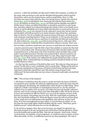 paidarion - a little lad, probably one that used to follow this company, as settlers do
the camp, with provisions to sell, and the disciples had bespoken what he had for
themselves; and it was five barley-loaves, and two small fishes. Here, [1.] The
provision was coarse and ordinary; they were barley loaves. Canaan was a land of
wheat (Deu_8:8); its inhabitants were commonly fed with the finest wheat (Psa_
81:16), the kidneys of wheat (Deu_32:14); yet Christ and his disciples were glad of
barley-bread. It does not follow hence that we should tie ourselves to such coarse
fare, and place religion in it (when God brings that which is finer to our hands, let us
receive it, and be thankful); but it does follow that therefore we must not be desirous
of dainties (Psa_23:3); nor murmur if we be reduced to coarse fare, but be content
and thankful, and well reconciled to it; barley-bread is what Christ had, and better
than we deserve. Nor let us despise the mean provision of the poor, nor look upon it
with contempt, remembering how Christ was provided for. [2.] It was but short and
scanty; there were but five loaves, and those so small that one little lad carried them
all; and we find (2Ki_4:42, 2Ki_4:43) that twenty barley-loaves, with some other
provision to help out, would not dine a hundred men without a miracle. There were
but two fishes, and those small ones (duo opsaria), so small that one of them was but
a morsel, pisciculi assati. I take the fish to have been pickled, or soused, for they had
not fire to dress them with. The provision of bread was little, but that of fish was less
in proportion to it, so that many a bit of dry bread they must eat before they could
make a meal of this provision; but they were content with it. Bread is meat for our
hunger; but of those that murmured for flesh it is said, They asked meat for their
lust, Psa_78:18. Well, Andrew was willing that the people should have this, as far as
it would go. Note, A distrustful fear of wanting ourselves should not hinder us from
needful charity to others.
(2.) See here the weakness of his faith in that word, “But what are they among so
many? To offer this to such a multitude is but to mock them.” Philip and he had not
that actual consideration of the power of Christ (of which they had had such large
experience) which they should have had. Who fed the camp of Israel in the
wilderness? He that could make one man chase a thousand could make one loaf feed
a thousand.
SBC, "The services of the despised
I. The lesson I would draw from the scene is, on the one hand, the lesson of Christ’s
own gospel to poor, humble, ill-endowed, ungifted persons, and at the same time the
encouragement, the blessing, the multiplication which He gives to little things. These
ought not, I think, to be fantastic or meaningless lessons for us. For the immense
majority of us are neither rich, nor great, nor noble, but just such humble, unknown
persons; and very few among us have more than little gifts to offer. By far the most of
us have not ten talents to offer for Christ’s use, nor even five talents; we have at the
best but one talent, and perhaps not even that. Well, the world thinks everything of
this, but God thinks nothing of it. When the Master comes He will not ask how great
or how small were our endowments and capabilities, but only how we have used
them. If we have not neglected our poor talent, or even fraction of a talent, we, no
less than the most richly gifted, shall be thrilled with the words, "Well done, good—
faithful servant!" which will atone for ever for all afflictions.
II. Do not let us imagine, then, that we are too poor, too stupid, too ignorant, too
obscurely situated, to do any real good in the world where God has placed us. Christ
loves the humble and accepts the little. Take but one instance—kind words. A kind
word of praise, of sympathy, of encouragement—it would not cost you much, yet how
often does pride, or envy, or indifference prevent you from speaking it. The cup of
56
 