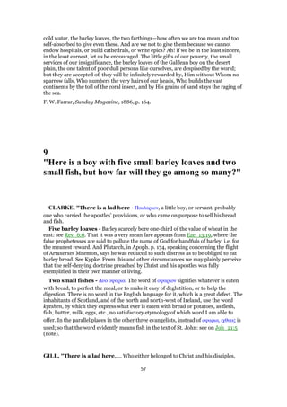 cold water, the barley loaves, the two farthings—how often we are too mean and too
self-absorbed to give even these. And are we not to give them because we cannot
endow hospitals, or build cathedrals, or write epics? Ah! if we be in the least sincere,
in the least earnest, let us be encouraged. The little gifts of our poverty, the small
services of our insignificance, the barley loaves of the Galilean boy on the desert
plain, the one talent of poor dull persons like ourselves, are despised by the world;
but they are accepted of, they will be infinitely rewarded by, Him without Whom no
sparrow falls, Who numbers the very hairs of our heads, Who builds the vast
continents by the toil of the coral insect, and by His grains of sand stays the raging of
the sea.
F. W. Farrar, Sunday Magazine, 1886, p. 164.
9
"Here is a boy with five small barley loaves and two
small fish, but how far will they go among so many?"
CLARKE, "There is a lad here - Παιδαριον, a little boy, or servant, probably
one who carried the apostles’ provisions, or who came on purpose to sell his bread
and fish.
Five barley loaves - Barley scarcely bore one-third of the value of wheat in the
east: see Rev_6:6. That it was a very mean fare appears from Eze_13:19, where the
false prophetesses are said to pollute the name of God for handfuls of barley, i.e. for
the meanest reward. And Plutarch, in Apoph. p. 174, speaking concerning the flight
of Artaxerxes Mnemon, says he was reduced to such distress as to be obliged to eat
barley bread. See Kypke. From this and other circumstances we may plainly perceive
that the self-denying doctrine preached by Christ and his apostles was fully
exemplified in their own manner of living.
Two small fishes - ∆υο οψαρια. The word of οψαριον signifies whatever is eaten
with bread, to perfect the meal, or to make it easy of deglutition, or to help the
digestion. There is no word in the English language for it, which is a great defect. The
inhabitants of Scotland, and of the north and north-west of Ireland, use the word
kytshen, by which they express what ever is eaten with bread or potatoes, as flesh,
fish, butter, milk, eggs, etc., no satisfactory etymology of which word I am able to
offer. In the parallel places in the other three evangelists, instead of οψαρια, ιχθυας is
used; so that the word evidently means fish in the text of St. John: see on Joh_21:5
(note).
GILL, "There is a lad here,.... Who either belonged to Christ and his disciples,
57
 