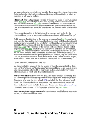and was employed to carry their provisions for them; which, if so, shows how meanly
Christ and his disciples lived; or he belonged to some in the multitude; or rather he
came here to sell what he had got:
which hath five barley loaves. The land of Canaan was a land of barley, as well as
wheat, Deu_8:8; this sort of grain grew there in plenty, and was in much use; the
Jews had a barley harvest, Rth_1:22, which was at the time of the passover; for on
the second day after the passover, the sheaf of the first fruits was waved before the
Lord, which was of barley; hence the Targumist on the place just cited, paraphrases it
thus;
"they came to Bethlehem in the beginning of the passover, and on the day the
children of Israel began to reap the sheaf of the wave offering, which was of barley.''
And it was now about the time of the passover, as appears from Joh_6:4, and had it
been quite the time, and the barley sheaf had been waved, it might have been thought
that these loaves were made of the new barley; but though barley was in use for bread
among the Jews, as is evident, from the mention that is made of barley loaves and
cakes, 2Ki_4:42; yet it was bread of the coarsest sort, and what the meaner sort of
people ate; see Eze_4:12. Yea, barley was used for food for horses and dromedaries,
1Ki_4:28; and since therefore these loaves were, if not designed for the use of Christ
and his twelve apostles, yet for some of his followers, and which they all ate of; it is
an instance of the meanness and poverty of them: but however, they had better bread
than this, even the bread of life, which is afterwards largely treated of in this chapter,
which some of them at least ate of; and as our countryman Mr. Dod used to say,
"brown bread and the Gospel are good fare:''
and it may be further observed, that the number of these loaves were but few; there
were but "five" of them, for "five thousand" persons; and these do not seem to be very
large ones, since one lad was able to carry them; and indeed, these loaves were no
other than cakes, in which form they used to be made:
and two small fishes; there were but "two", and these "small"; it is amazing, that
five thousand persons should everyone have something of them, and enough: these
fishes seem to be what the Jews (c) call ‫,מוניני‬ and which the gloss interprets "small
fishes": and by the word which is used of them, they seem to be salted, or pickled
fishes, and such it is very probable these were; Nonnus calls them, ιχθυας οπταλεους,
"fishes which were broiled", or perhaps dried in the sun; see Luk_24:42.
But what are they among so many? everyone cannot possibly have a taste, much
less any refreshment, still less a meal.
10
Jesus said, "Have the people sit down." There was
58
 