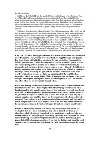 for what we have.
(2.) It was distributed from the hand of Christ by the hands of his disciples, Joh_
6:11. Note, [1.] All our comforts come to us originally from the hand of Christ;
whoever brings them, it is he that sends them, he distributes to those who distribute
to us. [2.] In distributing the bread of life to those that follow him, he is pleased to
make use of the ministration of his disciples; they are the servitors at Christ's table,
or rather rulers in his household, to give to every one his portion of meat in due
season.
(3.) It was done to universal satisfaction. They did not every one take a little, but all
had as much as they would; not a short allowance, but a full meal; and considering
how long they had fasted, with what an appetite they sat down, how agreeable this
miraculous food may be supposed to have been, above common food, it was not a
little that served them when they ate as much as they would and on free cost. Those
whom Christ feeds with the bread of life he does not stint, Psa_81:10. There were but
two small fishes, and yet they had of them too as much as they would. He did not
reserve them for the better sort of the guests, and put off the poor with dry bread, but
treated them all alike, for they were all alike welcome. Those who call feeding upon
fish fasting reproach the entertainment Christ here made, which was a full feast.
CALVIN, "11.After having given thanks. Christ has oftener than once instructed
us by his example that, whenever we take food, we ought to begin with prayer.
For those things which God has appointed for our use, being evidences of his
infinite goodness and fatherly love towards us, call on us to offer praise to Him;
and thanksgiving, as Paul informs us, is a kind of solemn sanctification, by
means of which the use of them begins to be pure to us, (1 Timothy 4:4.) Hence it
follows, that they who swallow them down without thinking of God, are guilty of
sacrilege, and of profaning the gifts of God. And this instruction is the more
worthy of attention, because we daily see a great part of the world feeding
themselves like brute beasts. When Christ determined that the bread given to the
disciples should grow among their hands, we are taught by it that God blesses
our labor when we are serviceable to each other.
Let us now sum up the meaning of the whole miracle. It has this in common with
the other miracles, that Christ displayed in it his Divine power in union with
beneficence, It is also a confirmation to us of that statement by which he exhorts
us to seek the kingdom of God, promising that all other things shall be added to
us, (Matthew 6:33.) For if he took care of those who were led to him only by a
sudden impulse, how would he desert us, if we seek him with a firm and steady
purpose? True, indeed, he will sometimes allow his own people, as I have said, to
suffer hunger; but he will never deprive them of his aid; and, in the meantime,
he has very good reasons for not assisting us till matters come to an extremity.
Besides, Christ plainly showed that he not only bestows spiritual life on the
world, but that his Father commanded him also to nourish the body. For
abundance of all blessings is committed to his hand, that, as a channel, he may
convey them to us; though I speak incorrectly by calling him a channel, for he is
rather the living fountain flowing from the eternal Father. Accordingly, Paul
prays that all blessings may come to us from God the Father, and from the Lord
Jesus Christ, in common, (1 Corinthians 1:3;) and, in another passage, he shows
that
61
 