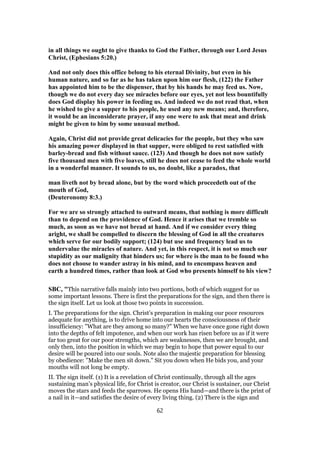 in all things we ought to give thanks to God the Father, through our Lord Jesus
Christ, (Ephesians 5:20.)
And not only does this office belong to his eternal Divinity, but even in his
human nature, and so far as he has taken upon him our flesh, (122) the Father
has appointed him to be the dispenser, that by his hands he may feed us. Now,
though we do not every day see miracles before our eyes, yet not less bountifully
does God display his power in feeding us. And indeed we do not read that, when
he wished to give a supper to his people, he used any new means; and, therefore,
it would be an inconsiderate prayer, if any one were to ask that meat and drink
might be given to him by some unusual method.
Again, Christ did not provide great delicacies for the people, but they who saw
his amazing power displayed in that supper, were obliged to rest satisfied with
barley-bread and fish without sauce. (123) And though he does not now satisfy
five thousand men with five loaves, still he does not cease to feed the whole world
in a wonderful manner. It sounds to us, no doubt, like a paradox, that
man liveth not by bread alone, but by the word which proceedeth out of the
mouth of God,
(Deuteronomy 8:3.)
For we are so strongly attached to outward means, that nothing is more difficult
than to depend on the providence of God. Hence it arises that we tremble so
much, as soon as we have not bread at hand. And if we consider every thing
aright, we shall be compelled to discern the blessing of God in all the creatures
which serve for our bodily support; (124) but use and frequency lead us to
undervalue the miracles of nature. And yet, in this respect, it is not so much our
stupidity as our malignity that hinders us; for where is the man to be found who
does not choose to wander astray in his mind, and to encompass heaven and
earth a hundred times, rather than look at God who presents himself to his view?
SBC, "This narrative falls mainly into two portions, both of which suggest for us
some important lessons. There is first the preparations for the sign, and then there is
the sign itself. Let us look at those two points in succession.
I. The preparations for the sign. Christ’s preparation in making our poor resources
adequate for anything, is to drive home into our hearts the consciousness of their
insufficiency: "What are they among so many?" When we have once gone right down
into the depths of felt impotence, and when our work has risen before us as if it were
far too great for our poor strengths, which are weaknesses, then we are brought, and
only then, into the position in which we may begin to hope that power equal to our
desire will be poured into our souls. Note also the majestic preparation for blessing
by obedience: "Make the men sit down." Sit you down when He bids you, and your
mouths will not long be empty.
II. The sign itself. (1) It is a revelation of Christ continually, through all the ages
sustaining man’s physical life, for Christ is creator, our Christ is sustainer, our Christ
moves the stars and feeds the sparrows. He opens His hand—and there is the print of
a nail in it—and satisfies the desire of every living thing. (2) There is the sign and
62
 