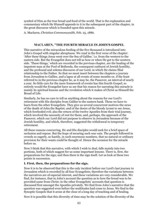 symbol of Him as the true bread and food of the world. That is the explanation and
commentary which He Himself appends to it in the subsequent part of the chapter, in
the great discourse which is founded upon this miracle.
A. Maclaren, Christian Commonwealth, Feb. 25, 1886.
MACLAREN, "THE FOURTH MIRACLE IN JOHN'S GOSPEL
This narrative of the miraculous feeding of the five thousand is introduced into
John’s Gospel with singular abruptness. We read in the first verse of the chapter:
‘After these things Jesus went over the Sea of Galilee,’ i.e. from the western to the
eastern side. But the Evangelist does not tell us how or when He got to the western
side. ‘These things,’ which are recorded in the previous chapter, are the healing of the
impotent man at the Pool of Bethesda, the consequent outburst of Jewish hostility,
and the profound and solemn discourse of our Lord, in which He claims filial
relationship to the Father. So that we must insert between the chapters a journey
from Jerusalem to Galilee, and a lapse at all events of some months-or, if the feast
referred to in the previous chapter be, as it may be, the Passover, an interval of nearly
a year. So little care for the mere framework of events has this fourth Gospel; so
entirely would the Evangelist have us see that his reason for narrating this miracle is
mainly its spiritual lessons and the revelation which it makes of Christ as Himself the
Bread of Life.
Similarly, he has no care to tell us anything about the reasons for our Lord’s
retirement with His disciples from Galilee to the eastern bank. These we have to
learn from the other Evangelists. They give us several concurrent motives-the news
of the death of John the Baptist; and of the desire of the bloody tyrant to see Jesus,
which foreboded evil; also the return of the twelve Apostles from their trial journey,
which involved the necessity of rest for them; and, perhaps, the approach of the
Passover, which our Lord did not purpose to observe in Jerusalem because of the
Jewish hostility, and which, therefore, suggested the withdrawal to temporary
retirement.
All these reasons concurring, He and His disciples would seek for a brief space of
seclusion and repose. But the hope of securing such was vain. The people followed in
crowds so eagerly, so hastily, in such enormous numbers, that no natural or ordinary
provision for their wants could be thought of. Hence the occasion for the miracle
before us.
Now I think that this narrative, with which I wish to deal, falls mainly into two
portions, both of which suggest for us some important lessons. There is, first, the
preparations for the sign; and then there is the sign itself. Let us look at these two
points in succession.
I. First, then, the preparations for the sign.
Now it is to be observed that this is the only incident before our Lord’s last journey to
Jerusalem which is recorded by all four Evangelists; therefore the variations between
the narratives are of especial interest, and these variations are very considerable. We
find, for instance, that in John’s account the question as to how the bread was to be
provided came from Christ; in the other Evangelists’ accounts that question is
discussed first amongst the Apostles privately. We find from John’s narrative that the
question was suggested even before the multitudes had come to Jesus. We find in the
Synoptic Gospels that it arose at the close of a long day of teaching and of healing.
Now it is possible that this diversity of time may be the solution of the diversity of the
63
 