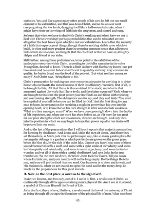 statistics. Yes; and like a great many other people of his sort, he left out one small
element in his calculation, and that was Jesus Christ, and so his answer went
creeping along the low levels, dragging itself like a half-wounded snake, when it
might have risen on the wings of faith into the empyrean, and soared and sung.
So learn that when we have to deal with Christ’s working-and when have we not to
deal with Christ’s working?-perhaps probabilities that can be tabulated are not
altogether the best bases upon which to rest our calculations. Learn that the audacity
of a faith that expects great things, though there be nothing visible upon which to
build, is wiser and more prudent than the creeping common-sense that adheres to
facts which are shadows, and forgets that the chief fact is that we have an Almighty
Helper and Friend at our sides.
Still further, among these preliminaries, let us point to the exhibition of the
inadequate resources which Christ, according to the fuller narrative in the other
Evangelists, desired to know. ‘There is a little lad here with five barley loaves’-one per
thousand-’and two small fishes’-insufficient in quantity and very, very common in
quality, for barley bread was the food of the poorest. ‘But what are they among so
many?’ And Christ says, ‘Bring them to Me.’
Christ’s preparation for making our poor resources adequate for anything is to drive
home into our hearts the consciousness of their insufficiency. We need, first of all, to
be brought to this, ‘All that I have is this wretched little stock; and what is that
measured against the work that I have to do, and the claims upon me?’ Only when we
are brought to that can His great power pour itself into us and fill us with rejoicing
and overcoming strength. The old mystics used to say, and they said truly: ‘You must
be emptied of yourself before you can be filled by God.’ And the first thing for any
man to learn, in preparation for receiving a mightier power than his own into his
opening heart, is to know that all his own strength is utter and absolute weakness.
‘What are they among so many?’ When we have once gone right down into the depths
of felt impotence, and when our work has risen before us, as if it were far too great
for our poor strengths which are weaknesses, then we are brought, and only then,
into the position in which we may begin to hope that power equal to our desire will
be poured into our souls.
And so the last of the preparations that I will touch upon is that majestic preparation
for blessing by obedience. ‘And Jesus said, Make the men sit down.’ And there they
sat themselves, as Mark puts it in his picturesque way, like so many garden plots-the
rectangular oblongs in a garden in which pot-herbs are grown-on the green grass,
below the blue sky, by the side of the quiet lake. Cannot you fancy how some of them
seated themselves with a scoff, and some with a quiet smile of incredulity; and some
half sheepishly and reluctantly; and some in mute expectancy; and some in foolish
wonder; and yet all of them with a partial obedience? And says John in the true
translation: ‘So the men sat down, therefore Jesus took the loaves.’ Sit you down
where He bids you, and your mouths will not be long empty. Do the things He tells
you, and you will get the food that you need. Our business is to obey and to wait, and
His business is, when we are seated, to open His hand and let the mercy drop. So
much for the preparations for this great miracle.
II. Now, in the next place, a word as to the sign itself.
I take two lessons, and two only, out of it. I see in it, first, a revelation of Christ, as
continually through all the ages sustaining men’s physical life. And I see in it, second,
a symbol of Christ as Himself the Bread of Life.
As to the first, there is here, I believe, a revelation of the law of the universe, of Christ
as being through all the ages the Sustainer of the physical life of men. What was done
65
 