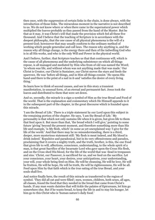 then once, with the suppression of certain links in the chain, is done always, with the
introduction of those links. The miraculous moment in the narrative is not described
to us. We do not know where or when there came in the supernatural power which
multiplied the loaves-probably as they passed from the hand of the Master. But be
that as it may, it was Christ’s will that made the provision which fed all these five
thousand. And I believe that the teaching of Scripture is in accordance with the
deepest philosophy, that the one cause of all physical phenomena is the will of a
present God; howsoever that may usually conform to the ordinary method of
working which people generalise and call laws. The reason why anything is, and the
reason why all things change, is the energy there and then of the indwelling God who
is in all His works, and who is the only Will and Power in the physical world.
And I believe, further, that Scripture teaches us that that continuous will, which is
the cause of all phenomena and the underlying subsistence on which all things
repose, is all managed and mediated by Him who from of old was named the Word;
‘in whom was life, and without whom was not anything made that was made.’ Our
Christ is Creator, our Christ is Sustainer, our Christ moves the stars and feeds the
sparrows. He was ‘before all things, and in Him all things consist.’ He opens His
hand-and there is the print of a nail in it-and ‘satisfies the desire of every living
thing.’
So learn how to think of second causes, and see in this story a transient
manifestation, in unusual form, of an eternal and permanent fact. Jesus took the
loaves and distributed to them that were set down.
And so, secondly, the miracle is a sign-a symbol of Him as the true Bread and Food of
the world. That is the explanation and commentary which He Himself appends to it
in the subsequent part of the chapter, in the great discourse which is founded upon
this miracle.
‘I am the Bread of Life.’ There is a triple statement by our Lord upon this subject in
the remaining portion of the chapter. He says, ‘I am the Bread of Life.’ My
personality is that which not only sustains life when it is given, but gives life to them
that feed upon it. But more than that, ‘the bread which I will give,’ pointing to some
future ‘giving’ beyond the present moment, and therefore something more than His
life and example, ‘is My flesh, which’-in some as yet unexplained way-’I give for the
life of the world.’ And that there may be no misunderstanding, there is a third,
deeper, more mysterious statement still: ‘My flesh is meat indeed, and My blood is
drink indeed.’ Repulsive and paradoxical, but in its very offensiveness and paradox,
proclaiming that it covers a mighty truth, and the truth, brother, is this, the one Food
that gives life to will, affections, conscience, understanding, to the whole spirit of a
man, is that great Sacrifice of the Incarnate Lord who gave upon the Cross His flesh,
and on the Cross shed His blood, for the life of the world that was ‘dead in trespasses
and sins.’ Christ, our Passover, is sacrificed for us, and we feed on the sacrifice. Let
your conscience, your heart, your desires, your anticipations, your understanding,
your will, your whole being feed on Him. He will be cleansing, He will be love, He will
be fruition, He will be hope, He will be truth, He will be righteousness, He will be all.
Feed upon Him by that faith which is the true eating of the true Bread, and your
souls shall live.
And notice finally here, the result of this miracle as transferred to the region of
symbol. ‘They did all eat and were filled’; men, women, children, both sexes, all ages,
all classes, found the food that they needed in the bread that came from Christ’s
hands. If any man wants dainties that will tickle the palates of Epicureans, let him go
somewhere else. But if he wants bread, to keep the life in and to stay his hunger, let
him go to this Christ who is ‘human nature’s daily food.’
66
 