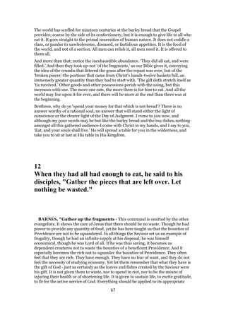 The world has scoffed for nineteen centuries at the barley bread that the Gospel
provides; coarse by the side of its confectionery, but it is enough to give life to all who
eat it. It goes straight to the primal necessities of human nature. It does not coddle a
class, or pander to unwholesome, diseased, or fastidious appetites. It is the food of
the world, and not of a section. All men can relish it, all men need it. It is offered to
them all.
And more than that; notice the inexhaustible abundance. ‘They did all eat, and were
filled.’ And then they took up-not ‘of the fragments,’ as our Bible gives it, conveying
the idea of the crumbs that littered the grass after the repast was over, but of the
‘broken pieces’-the portions that came from Christ’s hands-twelve baskets full, an
immensely greater quantity than they had to start with. ‘The gift doth stretch itself as
‘tis received.’ Other goods and other possessions perish with the using, but this
increases with use. The more one eats, the more there is for him to eat. And all the
world may live upon it for ever, and there will be more at the end than there was at
the beginning.
Brethren, why do ye ‘spend your money for that which is not bread’? There is no
answer worthy of a rational soul, no answer that will stand either the light of
conscience or the clearer light of the Day of Judgment. I come to you now, and
although my poor words may be but like the barley bread and the two fishes-nothing
amongst all this gathered audience-I come with Christ in my hands, and I say to you,
‘Eat, and your souls shall live.’ He will spread a table for you in the wilderness, and
take you to sit at last at His table in His Kingdom.
12
When they had all had enough to eat, he said to his
disciples, "Gather the pieces that are left over. Let
nothing be wasted."
BARNES, "Gather up the fragments - This command is omitted by the other
evangelists. It shows the care of Jesus that there should be no waste. Though he had
power to provide any quantity of food, yet he has here taught us that the bounties of
Providence are not to be squandered. In all things the Saviour set us an example of
frugality, though he had an infinite supply at his disposal; he was himself
economical, though he was Lord of all. If he was thus saving, it becomes us
dependent creatures not to waste the bounties of a beneficent Providence. And it
especially becomes the rich not to squander the bounties of Providence. They often
feel that they are rich. They have enough. They have no fear of want, and they do not
feel the necessity of studying economy. Yet let them remember that what they have is
the gift of God - just as certainly as the loaves and fishes created by the Saviour were
his gift. It is not given them to waste, nor to spend in riot, nor to be the means of
injuring their health or of shortening life. It is given to sustain life, to excite gratitude,
to fit for the active service of God. Everything should be applied to its appropriate
67
 