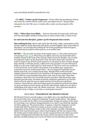 end, and nothing should be squandered or lost.
CLARKE, "Gather up the fragments - “Great will be the punishment of those
who waste the crumbs of food, scatter seed, and neglect the law.” Synops Sohar.
Among the Jews the ‫פאה‬ peah, or residue after a meal, was the property of the
servitors.
GILL, "When they were filled,.... Had not only eaten, but had made a full meal,
and were thoroughly satisfied, having eaten as much as they could, or chose to eat:
he said unto his disciples, gather up the fragments that remain,
that nothing be lost; this he said, partly that the truth, reality, and greatness of the
miracle might be clearly discerned; and partly, to teach frugality, that, in the midst of
abundance, care be taken that nothing be lost of the good things which God gives;
and which may be useful to other persons, or at another time.
HENRY, " The care that was taken of the broken meat. (1.) The orders Christ gave
concerning it (Joh_6:12): When they were filled, and every man had within him a
sensible witness to the truth of the miracle, Christ said to the disciples, the servants
he employed, Gather up the fragments. Note, We must always take care that we
make no waste of any of God's good creatures; for the grant we have of them, though
large and full, is with this proviso, wilful waste only excepted. It is just with God to
bring us to the want of that which we make waste of. The Jews were very careful not
to lose any bread, nor let it fall to the ground, to be trodden upon. Qui panem
contemnit in gravem incidit paupertatem - He who despises bread falls into the
depths of poverty, was a saying among them. Though Christ could command
supplies whenever he pleased, yet he would have the fragments gathered up. When
we are filled we must remember that others want, and we may want. Those that
would have wherewith to be charitable must be provident. Had this broken meat
been left upon the grass, the beasts and fowls would have gathered it up; but that
which is fit to be meat for men is wasted and lost if it be thrown to the brute-
creatures. Christ did not order the broken meat to be gathered up till all were filled;
we must not begin to hoard and lay up till all is laid out that ought to be, for that is
withholding more than is meet. Mr. Baxter notes here, “How much less should we
lose God's word, or helps, or our time, or such greater mercies!”
MACLAREN, "‘FRAGMENTS’ OR ‘BROKEN PIECES’
The Revised Version correctly makes a very slight, but a very significant change in
the words of this verse. Instead of ‘fragments’ it reads ‘broken pieces.’ The change
seems very small, but the effect of it is considerable. It helps our picture of the scene
by correcting a very common misapprehension as to what it was which the Apostles
are bid to gather up. The general notion, I suppose, is that the ‘fragments’ are the
crumbs that fell from each man’s hands, as he ate, and the picture before the
imagination of the ordinary reader is that of the Apostles’ carefully collecting the
debris of the meal from the grass where it had dropped. But the true notion is that
the ‘broken pieces which remain over’ are the unused portions into which our Lord’s
miracle-working hand had broken the bread, and the true picture is that of the
Apostles carefully putting away in store for future use the abundant provision which
68
 