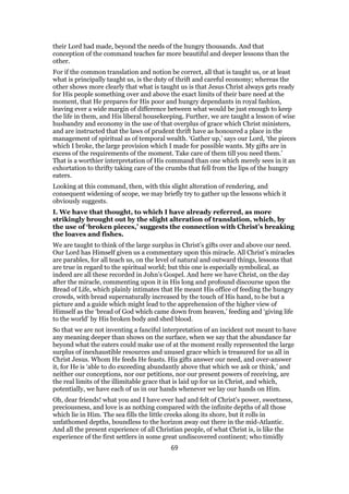 their Lord had made, beyond the needs of the hungry thousands. And that
conception of the command teaches far more beautiful and deeper lessons than the
other.
For if the common translation and notion be correct, all that is taught us, or at least
what is principally taught us, is the duty of thrift and careful economy; whereas the
other shows more clearly that what is taught us is that Jesus Christ always gets ready
for His people something over and above the exact limits of their bare need at the
moment, that He prepares for His poor and hungry dependants in royal fashion,
leaving ever a wide margin of difference between what would be just enough to keep
the life in them, and His liberal housekeeping. Further, we are taught a lesson of wise
husbandry and economy in the use of that overplus of grace which Christ ministers,
and are instructed that the laws of prudent thrift have as honoured a place in the
management of spiritual as of temporal wealth. ‘Gather up,’ says our Lord, ‘the pieces
which I broke, the large provision which I made for possible wants. My gifts are in
excess of the requirements of the moment. Take care of them till you need them.’
That is a worthier interpretation of His command than one which merely sees in it an
exhortation to thrifty taking care of the crumbs that fell from the lips of the hungry
eaters.
Looking at this command, then, with this slight alteration of rendering, and
consequent widening of scope, we may briefly try to gather up the lessons which it
obviously suggests.
I. We have that thought, to which I have already referred, as more
strikingly brought out by the slight alteration of translation, which, by
the use of ‘broken pieces,’ suggests the connection with Christ’s breaking
the loaves and fishes.
We are taught to think of the large surplus in Christ’s gifts over and above our need.
Our Lord has Himself given us a commentary upon this miracle. All Christ’s miracles
are parables, for all teach us, on the level of natural and outward things, lessons that
are true in regard to the spiritual world; but this one is especially symbolical, as
indeed are all these recorded in John’s Gospel. And here we have Christ, on the day
after the miracle, commenting upon it in His long and profound discourse upon the
Bread of Life, which plainly intimates that He meant His office of feeding the hungry
crowds, with bread supernaturally increased by the touch of His hand, to be but a
picture and a guide which might lead to the apprehension of the higher view of
Himself as the ‘bread of God which came down from heaven,’ feeding and ‘giving life
to the world’ by His broken body and shed blood.
So that we are not inventing a fanciful interpretation of an incident not meant to have
any meaning deeper than shows on the surface, when we say that the abundance far
beyond what the eaters could make use of at the moment really represented the large
surplus of inexhaustible resources and unused grace which is treasured for us all in
Christ Jesus. Whom He feeds He feasts. His gifts answer our need, and over-answer
it, for He is ‘able to do exceeding abundantly above that which we ask or think,’ and
neither our conceptions, nor our petitions, nor our present powers of receiving, are
the real limits of the illimitable grace that is laid up for us in Christ, and which,
potentially, we have each of us in our hands whenever we lay our hands on Him.
Oh, dear friends! what you and I have ever had and felt of Christ’s power, sweetness,
preciousness, and love is as nothing compared with the infinite depths of all those
which lie in Him. The sea fills the little creeks along its shore, but it rolls in
unfathomed depths, boundless to the horizon away out there in the mid-Atlantic.
And all the present experience of all Christian people, of what Christ is, is like the
experience of the first settlers in some great undiscovered continent; who timidly
69
 