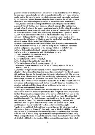 presence of only a small company; others were of a nature that made it difficult,
in some cases impossible, for sceptics to examine them. But here was a miracle,
performed in the open, before a crowd of witnesses which were to be numbered
by the thousand. Second, because of the intrinsic nature of the miracle. It was a
creation of food: the calling into existence of what before had no existence.
Third, because of the typical import of the miracle. It spoke directly of the
person of Christ. To these may be added a fourth answer: The fact that this
miracle of the feeding of the hungry multitude is recorded by all the Evangelists
intimates that it has a universal application. Matthew’s mention of it suggests to
us that it forshadows Christ, in a coming day, feeding Israel’s poor—cf. Psalm
132:15. Mark’s mention of it teaches us what is the chief duty of God’s
servants—to break the Bread of Life to the starving. Luke’s mention of it
announces the sufficiency of Christ to meet the needs of all men. John’s mention
of it tells us that Christ is the Food of God’s people.
Before we consider the miracle itself we must note its setting—the manner in
which it is here introduced to us. And ere doing this we will follow our usual
custom and present an Analysis of the passage which is to be before us:—
1. Christ followed into Galilee by a great multitude, verses 1, 2.
2. Christ retires to a mountain with His disciples, verse 3.
3. Time: just before the Passover, verse 4.
4. The testing of Philip, verses 5-7.
5. The unbelief of Andrew, verses 8, 9.
6. The feeding of the multitude, verses 10, 11.
7. The gathering up of the fragments, verses 12, 13.
"After these things Jesus went over the sea of Galilee, which is the sea of
Tiberias" (John 6:1).
"After these things": the reference is to what is recorded in the previous
chapter—the healing of the impotent man, the persecution by the Jews because
this had been done on the Sabbath day, their determination to kill Him because
He had made Himself equal with God, the lengthy reply made by our Lord. After
these things, the Lord left Jerusalem and Judea and "went over the sea of
Galilee." It is similar to what was before us in John 4:1-3. The Son of God would
not remain and cast precious pearls before swine. He departed from those who
despised and rejected Him. Very solemn is this, and a warning to every
unbeliever who may read these lines.
"And a great multitude followed him, because they saw his miracles which he
did on them that were diseased" (John 6:2). How completely these people failed
in their discernment and appreciation of the person of Christ! They saw in Him
only a wonderful Magician who could work miracles, a clever Physician that
could heal the sick. They failed to perceive that He was the Savior of sinners and
the Messiah of Israel. They were blind to His Divine glory. And is it any
otherwise with the great multitude today? Alas, few of them see in Christ
anything more than a wonderful Teacher and a beautiful Example.
"And a great multitude followed him, because they saw his miracles which he
did on them that were diseased." How sadly true to life. It is still idle curiosity
and the love of excitement which commonly gathers crowds together. And how
what we read of here is being repeated before our eyes in many quarters today.
When some professional evangelist is advertised as a ‘Faith-healer’ what crowds
of sick folk will flock to the meetings! How anxious they are for physical relief,
7
 