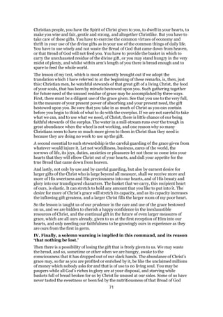 Christian people, you have the Spirit of Christ given to you, to dwell in your hearts, to
make you wise and fair, gentle and strong, and altogether Christlike. But you have to
take care of these gifts. You have to exercise the common virtues of economy and
thrift in your use of the divine gifts as in your use of the common things of daily life.
You have to use wisely and not waste the Bread of God that came down from heaven,
or that Bread of God will not feed you. You have to provide the basket in which to
carry the unexhausted residue of the divine gift, or you may stand hungry in the very
midst of plenty, and whilst within arm’s length of you there is bread enough and to
spare to feed the whole world.
The lesson of my text, which is most eminently brought out if we adopt the
translation which I have referred to at the beginning of these remarks, is, then, just
this: Christian men, be watchful stewards of that great gift of a living Christ, the food
of your souls, that has been by miracle bestowed upon you. Such gathering together
for future need of the unused residue of grace may be accomplished by three ways.
First, there must be a diligent use of the grace given. See that you use to the very full,
in the measure of your present power of absorbing and your present need, the gift
bestowed upon you. Be sure that you take in as much of Christ as you can contain
before you begin to think of what to do with the overplus. If we are not careful to take
what we can, and to use what we need, of Christ, there is little chance of our being
faithful stewards of the surplus. The water in a mill-stream runs over the trough in
great abundance when the wheel is not working, and one reason why so many
Christians seem to have so much more given to them in Christ than they need is
because they are doing no work to use up the gift.
A second essential to such stewardship is the careful guarding of the grace given from
whatever would injure it. Let not worldliness, business, cares of the world, the
sorrows of life, its joys, duties, anxieties or pleasures-let not these so come into your
hearts that they will elbow Christ out of your hearts, and dull your appetite for the
true Bread that came down from heaven.
And lastly, not only by use and by careful guarding, but also by earnest desire for
larger gifts of the Christ who is large beyond all measure, shall we receive more and
more of His sweetness and His preciousness into our hearts, and of His beauty and
glory into our transfigured characters. The basket that we carry, this recipient heart
of ours, is elastic. It can stretch to hold any amount that you like to put into it. The
desire for more of Christ’s grace will stretch its capacity, and as its capacity increases
the inflowing gift greatens, and a larger Christ fills the larger room of my poor heart.
So the lesson is taught us of our prudence in the care and use of the grace bestowed
on us, and we are bidden to cherish a happy confidence in the inexhaustible
resources of Christ, and the continual gift in the future of even larger measures of
grace, which are all ours already, given to us at the first reception of Him into our
hearts, and only needing our faithfulness to be growingly ours in experience as they
are ours from the first in germ.
IV. Finally, a solemn warning is implied in this command, and its reason
‘that nothing be lost.’
Then there is a possibility of losing the gift that is freely given to us. We may waste
the bread, and so, sometime or other when we are hungry, awake to the
consciousness that it has dropped out of our slack hands. The abundance of Christ’s
grace may, so far as you are profited or enriched by it, be like the unclaimed millions
of money which nobody asks for and that is of use to no living soul. You may be
paupers while all God’s riches in glory are at your disposal, and starving while
baskets full of bread broken for us by Christ lie unused at our sides. Some of us have
never tasted the sweetness or been fed by the nutritiousness of that Bread of God
71
 