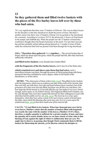 13
So they gathered them and filled twelve baskets with
the pieces of the five barley loaves left over by those
who had eaten.
"It’s very significant that there were 12 baskets of leftovers. This was an object lesson
for the disciples so that they should never doubt the power of Jesus. But there’s
another reason why there were 12 baskets of bread. Let me go back to the showbread
for a moment. According to Leviticus 24:5-9, the priests put 12 loaves of fresh bread
in the temple each Sabbath day. When the people saw the 12 baskets of bread they
would have thought about the bread of presence at this point. I’m sure their eyes got
big and they probably started talking among themselves. I wonder if some of them
made the connection that God was present with them through the living showbread.
GILL, "Therefore they gathered them together,.... The several broken bits of
bread, which lay about upon the grass, which the people had left, after they had been
sufficiently refreshed:
and filled twelve baskets; every disciple had a basket filled:
with the fragments of the five barley loaves; and it may be of the fishes also:
which remained over and above unto them that had eaten; such a
marvellous increase was there, through the power of Christ going along with them;
insomuch that they multiplied to such a degree, either in the hands of the
distributors, or of the eaters.
HENRY, "The observance of these orders (Joh_6:13): They filled twelve baskets
with the fragments, which was an evidence not only of the truth of the miracle, that
they were fed, not with fancy, but with real food (witness those remains), but of the
greatness of it; they were not only filled, but there was all this over and above. See
how large the divine bounty is; it not only fills the cup, but makes it run over; bread
enough, and to spare, in our Father's house. The fragments filled twelve baskets, one
for each disciple; they were thus repaid with interest for their willingness to part with
what they had for public service; see 2Ch_31:10. The Jews lay it as a law upon
themselves, when they have eaten a meal, to be sure to leave a piece of bread upon
the table, upon which the blessing after meat may rest; for it is a curse upon the
wicked man (Job_20:21) that there shall none of his meat be left.
CALVIN, "13.And filled twelve baskets. When four thousand men were fed by
seven loaves, Matthew relates that the number of baskets filled with fragments
was exactly the same with the number of the loaves, (Matthew 15:37.) Since,
therefore, a smaller quantity is sufficient for a greater number of men, and since
the quantity left is nearly double, hence we see more clearly of what value is that
blessing of God, against the sight of which we deliberately shut our eyes. We
ought also to observe, in passing, that though Christ commands them to fill the
baskets for illustrating the miracle, yet he likewise exhorts his disciples to
73
 