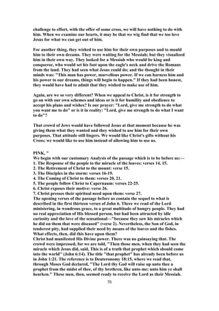 challenge to effort, with the offer of some cross, we will have nothing to do with
him. When we examine our hearts, it may be that we wig find that we too love
Jesus for what we can get out of him.
For another thing, they wished to use him for their own purposes and to mould
him to their own dreams. They were waiting for the Messiah; but they visualized
him in their own way. They looked for a Messiah who would be king and
conqueror, who would set his foot upon the eagle's neck and drive the Romans
from the land. They had seen what Jesus could do; and the thought in their
minds was: "This man has power, marvellous power. If we can harness him and
his power to our dreams, things will begin to happen." If they had been honest,
they would have had to admit that they wished to make use of him.
Again, are we so very different? When we appeal to Christ, is it for strength to
go on with our own schemes and ideas or is it for humility and obedience to
accept his plans and wishes? Is our prayer: "Lord, give me strength to do what
you want me to do" or is it in reality: "Lord, give me strength to do what I want
to do"?
That crowd of Jews would have followed Jesus at that moment because he was
giving them what they wanted and they wished to use him for their own
purposes. That attitude still lingers. We would like Christ's gifts without his
Cross; we would like to use him instead of allowing him to use us.
PINK, "
We begin with our customary Analysis of the passage which is to be before us:—
1. The Response of the people to the miracle of the loaves: verses 14, 15.
2. The Retirement of Christ to the mount: verse 15.
3. The Disciples in the storm: verses 16-19.
4. The Coming of Christ to them: verses 20, 21.
5. The people follow Christ to Capernaum: verses 22-25.
6. Christ exposes their motive: verse 26.
7. Christ presses their spiritual need upon them: verse 27.
The opening verses of the passage before us contain the sequel to what is
described in the first thirteen verses of John 6. There we read of the Lord
ministering, in wondrous grace, to a great multitude of hungry people. They had
no real appreciation of His blessed person, but had been attracted by idle
curiosity and the love of the sensational—"because they saw his miracles which
he did on them that were diseased" (verse 2). Nevertheless, the Son of God, in
tenderest pity, had supplied their need by means of the loaves and the fishes.
What effects, then, did this have upon them?
Christ had manifested His Divine power. There was no gainsaying that. The
crowd were impressed, for we are told, "Then those men, when they had seen the
miracle which Jesus did, said, This is of a truth that prophet which should come
into the world" (John 6:14). The title "that prophet" has already been before us
in John 1:21. The reference is to Deuteronomy 18:15, where we read that,
through Moses God declared, "The Lord thy God will raise up unto thee a
prophet from the midst of thee, of thy brethren, like unto me; unto him ye shall
hearken." These men, then, seemed ready to receive the Lord as their Messiah.
76
 