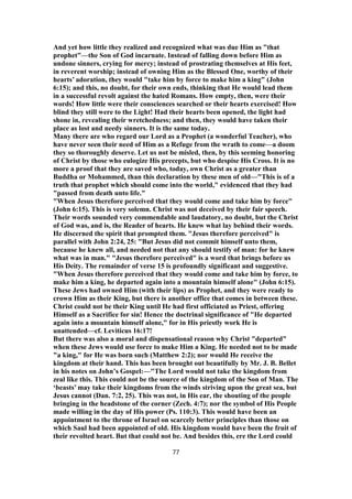 And yet how little they realized and recognized what was due Him as "that
prophet"—the Son of God incarnate. Instead of falling down before Him as
undone sinners, crying for mercy; instead of prostrating themselves at His feet,
in reverent worship; instead of owning Him as the Blessed One, worthy of their
hearts’ adoration, they would "take him by force to make him a king" (John
6:15); and this, no doubt, for their own ends, thinking that He would lead them
in a successful revolt against the hated Romans. How empty, then, were their
words! How little were their consciences searched or their hearts exercised! How
blind they still were to the Light! Had their hearts been opened, the light had
shone in, revealing their wretchedness; and then, they would have taken their
place as lost and needy sinners. It is the same today.
Many there are who regard our Lord as a Prophet (a wonderful Teacher), who
have never seen their need of Him as a Refuge from the wrath to come—a doom
they so thoroughly deserve. Let us not be misled, then, by this seeming honoring
of Christ by those who eulogize His precepts, but who despise His Cross. It is no
more a proof that they are saved who, today, own Christ as a greater than
Buddha or Mohammed, than this declaration by these men of old—"This is of a
truth that prophet which should come into the world," evidenced that they had
"passed from death unto life."
"When Jesus therefore perceived that they would come and take him by force"
(John 6:15). This is very solemn. Christ was not deceived by their fair speech.
Their words sounded very commendable and laudatory, no doubt, but the Christ
of God was, and is, the Reader of hearts. He knew what lay behind their words.
He discerned the spirit that prompted them. "Jesus therefore perceived" is
parallel with John 2:24, 25: "But Jesus did not commit himself unto them,
because he knew all, and needed not that any should testify of man: for he knew
what was in man." "Jesus therefore perceived" is a word that brings before us
His Deity. The remainder of verse 15 is profoundly significant and suggestive.
"When Jesus therefore perceived that they would come and take him by force, to
make him a king, he departed again into a mountain himself alone" (John 6:15).
These Jews had owned Him (with their lips) as Prophet, and they were ready to
crown Him as their King, but there is another office that comes in between these.
Christ could not be their King until He had first officiated as Priest, offering
Himself as a Sacrifice for sin! Hence the doctrinal significance of "He departed
again into a mountain himself alone," for in His priestly work He is
unattended—cf. Leviticus 16:17!
But there was also a moral and dispensational reason why Christ "departed"
when these Jews would use force to make Him a King. He needed not to be made
"a king," for He was born such (Matthew 2:2); nor would He receive the
kingdom at their hand. This has been brought out beautifully by Mr. J. B. Bellet
in his notes on John’s Gospel:—"The Lord would not take the kingdom from
zeal like this. This could not be the source of the kingdom of the Son of Man. The
‘beasts’ may take their kingdoms from the winds striving upon the great sea, but
Jesus cannot (Dan. 7:2, 25). This was not, in His ear, the shouting of the people
bringing in the headstone of the corner (Zech. 4:7); nor the symbol of His People
made willing in the day of His power (Ps. 110:3). This would have been an
appointment to the throne of Israel on scarcely better principles than those on
which Saul had been appointed of old. His kingdom would have been the fruit of
their revolted heart. But that could not be. And besides this, ere the Lord could
77
 