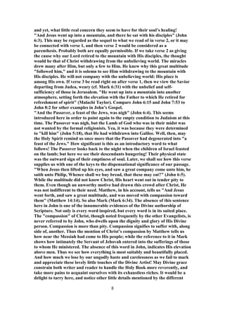and yet, what little real concern they seem to have for their soul’s healing!
"And Jesus went up into a mountain, and there he sat with his disciples" (John
6:3). This may be regarded as the sequel to what we read of in verse 2, or it may
be connected with verse 1, and then verse 2 would be considered as a
parenthesis. Probably both are equally permissible. If we take verse 2 as giving
the cause why our Lord retired to the mountain with His disciples, the thought
would be that of Christ withdrawing from the unbelieving world. The miracles
drew many after Him, but only a few to Him. He knew why this great multitude
"followed him," and it is solemn to see Him withdrawing to the mountain with
His disciples. He will not company with the unbelieving world: His place is
among His own. If verse 3 be read right on after verse 1, then we view the Savior
departing from Judea, weary (cf. Mark 6:31) with the unbelief and self-
sufficiency of those in Jerusalem. "He went up into a mountain into another
atmosphere, setting forth the elevation with the Father to which He retired for
refreshment of spirit" (Malachi Taylor). Compare John 6:15 and John 7:53 to
John 8:2 for other examples in John’s Gospel.
"And the Passover, a feast of the Jews, was nigh" (John 6:4). This seems
introduced here in order to point again to the empty condition to Judaism at this
time. The Passover was nigh, but the Lamb of God who was in their midst was
not wanted by the formal religionists. Yea, it was because they were determined
to "kill him" (John 5:18), that He had withdrawn into Galilee. Well, then, may
the Holy Spirit remind us once more that the Passover had degenerated into "a
feast of the Jews." How significant is this as an introductory word to what
follows! The Passover looks back to the night when the children of Israel feasted
on the lamb; but here we see their descendants hungering! Their physical state
was the outward sign of their emptiness of soul. Later, we shall see how this verse
supplies us with one of the keys to the dispensational significance of our passage.
"When Jesus then lifted up his eyes, and saw a great company come unto him, he
saith unto Philip, Whence shall we buy bread, that these may eat?" (John 6:5).
While the multitude did not know Christ, His heart went out in tender pity to
them. Even though an unworthy motive had drawn this crowd after Christ, He
was not indifferent to their need. Matthew, in his account, tells us "And Jesus
went forth, and saw a great multitude, and was moved with compassion toward
them" (Matthew 14:14). So also Mark (Mark 6:34). The absence of this sentence
here in John is one of the innumerable evidences of the Divine authorship of
Scripture. Not only is every word inspired, but every word is in its suited place.
The "compassion" of Christ, though noted frequently by the other Evangelists, is
never referred to by John, who dwells upon the dignity and glory of His Divine
person. Compassion is more than pity. Compassion signifies to suffer with, along
side of, another. Thus the mention of Christ’s compassion by Matthew tells us
how near the Messiah had come to His people; while the reference to it in Mark
shows how intimately the Servant of Jehovah entered into the sufferings of those
to whom He ministered. The absence of this word in John, indicates His elevation
above men. Thus we see how everything is most suitably and beautifully placed.
And how much we lose by our ungodly haste and carelessness as we fail to mark
and appreciate these lovely little touches of the Divine Artist! May Divine grace
constrain both writer and reader to handle the Holy Book more reverently, and
take more pains to acquaint ourselves with its exhaustless riches. It would be a
delight to tarry here, and notice other little details mentioned by the different
8
 
