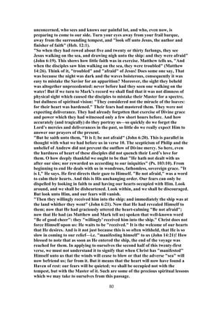 unconcerned, who sees and knows our painful lot, and who, even now, is
preparing to come to our side. Turn your eyes away from your frail barque,
away from the surrounding tempest, and "look off unto Jesus, the author and
finisher of faith" (Heb. 12:1).
"So when they had rowed about five and twenty or thirty furlongs, they see
Jesus walking on the sea, and drawing nigh unto the ship: and they were afraid"
(John 6:19). This shows how little faith was in exercise. Matthew tells us, "And
when the disciples saw him walking on the sea, they were troubled" (Matthew
14:26). Think of it, "troubled" and "afraid" of Jesus! Does some one say, That
was because the night was dark and the waves boisterous, consequently it was
easy to mistake the Savior for an apparition? Moreover, the sight they beheld
was altogether unprecedented: never before had they seen one walking on the
water! But if we turn to Mark’s record we shall find that it was not dimness of
physical sight which caused the disciples to mistake their Master for a spectre,
but dullness of spiritual vision: "They considered not the miracle of the loaves:
for their heart was hardened." Their fears had mastered them. They were not
expecting deliverance. They had already forgotten that exercise of Divine grace
and power which they had witnessed only a few short hours before. And how
accurately (and tragically) do they portray us—so quickly do we forget the
Lord’s mercies and deliverances in the past, so little do we really expect Him to
answer our prayers of the present.
"But he saith unto them, "It is I; be not afraid" (John 6:20). This is parallel in
thought with what we had before us in verse 10. The scepticism of Philip and the
unbelief of Andrew did not prevent the outflow of Divine mercy. So here, even
the hardness of heart of these disciples did not quench their Lord’s love for
them. O how deeply thankful we ought to be that "He hath not dealt with us
after our sins; nor rewarded us according to our iniquities" (Ps. 103:10). From
beginning to end He deals with us in wondrous, fathomless, sovereign grace. "It
is I," He says. He first directs their gaze to Himself. "Be not afraid," was a word
to calm their hearts. And this is His unchanging order. Our fears can only be
dispelled by looking in faith to and having our hearts occupied with Him. Look
around, and we shall be disheartened. Look within, and we shall be discouraged.
But look unto Him, and our fears will vanish.
"Then they willingly received him into the ship: and immediately the ship was at
the land whither they went" (John 6:21). Now that He had revealed Himself to
them; now that He had graciously uttered the heart-calming "Be not afraid";
now that He had (as Matthew and Mark tell us) spoken that well-known word
"Be of good cheer": they "willingly’ received him into the ship." Christ does not
force Himself upon us: He waits to be "received." It is the welcome of our hearts
that He desires. And is it not just because this is so often withheld, that He is so
slow in coming to our relief—i.e. "manifesting himself" to us (John 14:21)! How
blessed to note that as soon as He entered the ship, the end of the voyage was
reached for them. In applying to ourselves the second half of this twenty-first
verse, we must not understand it to signify that when Christ has "manifested’’
Himself unto us that the winds will cease to blow or that the adverse "sea" will
now befriend us; far from it. But it means that the heart will now have found a
Haven of rest: our fears will be quieted; we shall be occupied not with the
tempest, but with the Master of it. Such are some of the precious spiritual lessons
which we may take to ourselves from this passage.
80
 